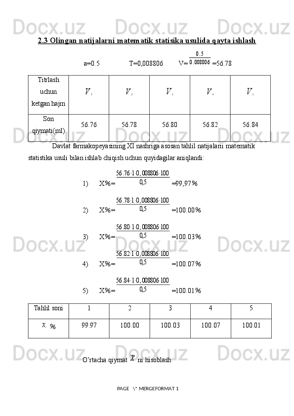 2.3     Olingan natijalarni matematik statisika usulida qayta ishlash   
 a=0.5                 T= 0,008806          V=0.5	
0.008806 =56.78
Titrlash
uchun
ketgan hajm	
V	1	V	2	V	3	V	4	V	5
Son
qiymati(ml) 56.76 56.78 56.80 56.82 56.84
Davlat farmakopeyasining XI nashriga asosan tahlil natijalarii matematik 
statistika usuli bilan ishlab chiqish uchun quyidagilar aniqlandi: 
1) X ％ =	
56	.76	⋅1⋅0,008806	⋅100	
0,5 =99,97 ％
2) X ％ =	
56	.78⋅1⋅0,008806	⋅100	
0,5 =100.00 ％
3) X ％ =	
56	.80⋅1⋅0,008806	⋅100	
0,5 =100.03 ％
4) X ％ =	
56	.82⋅1⋅0,008806	⋅100	
0,5 =100.07 ％
5) X ％ =	
56	.84⋅1⋅0,008806	⋅100	
0,5 =100.01 ％
Tahlil soni 1 2 3 4 5	
xi
  ％ 99.97 100.00 100.03 100.07 100.01
O’rtacha qiymat 	
X  ni hisoblash
 PAGE   \* MERGEFORMAT 1 