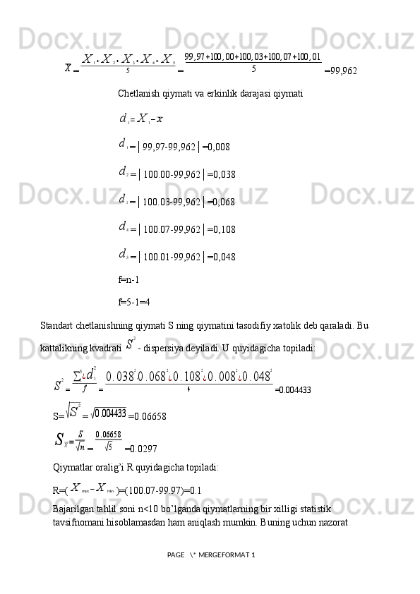 X=	
X	1+X	2+X	3+X	4+X	5	
5 =	
99	,97	+100	,00	+100	,03	+100	,07	+100	,01	
5 =99,962
Chetlanish qiymati va erkinlik darajasi qiymati	
d	1=	X	1−X	
d1
=│99,97-99,962│=0,008
d	2
=│100.00-99,962│=0,038	
d3
=│100.03-99,962│=0,068
d	4
=│100.07-99,962│=0,108
d	5
=│100.01-99,962│=0,048
f=n-1
f=5-1=4
Standart chetlanishning qiymati S ning qiymatini tasodifiy xatolik deb qaraladi. Bu 
kattalikning kvadrati 
S
2 - dispersiya deyiladi. U quyidagicha topiladi:	
S
2
=	∑1
5¿d	1
2	
f =	
0.038	
2
⋅0	.068	
2
¿0.108	
2
¿0.008	
2
¿0	.048	
2	
4 =0.004433
S=	
√S	
2 =	
√0.004433 =0.06658	
S	X=	
S
√n
=	
0.06658
√5 =0.0297
Qiymatlar oralig’i R quyidagicha topiladi: 
R=(	
X	max	−X	min )=(100.07-99.97)=0.1
Bajarilgan tahlil soni n<10 bo’lganda qiymatlarning bir xilligi statistik 
tavsifnomani hisoblamasdan ham aniqlash mumkin. Buning uchun nazorat 
 PAGE   \* MERGEFORMAT 1 