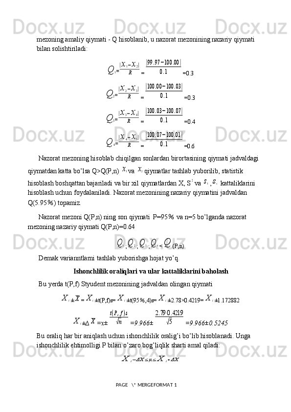 mezoning amaliy qiymati - Q hisoblanib, u nazorat mezonining nazariy qiymati 
bilan solishtiriladi:Q	1=
|x1−x2|	
R
=	
|99	.97	−100	.00	|	
0.1 =0.3	
Q	2=
|x2−x3|	
R
=	
|100	.00	−100	.03|	
0.1 =0.3	
Q	3=
|x3−x4|	
R
=	
|100	.03	−100	.07	|	
0.1 =0.4	
Q	4=
|x4−x5|	
R
=	
|100	.07	−100	.01	|	
0.1 =0.6
Nazorat mezoning hisoblab chiqilgan sonlardan birortasining qiymati jadvaldagi 
qiymatdan katta bo’lsa Q>Q(P,n) 	
x1 va 	x2 qiymatlar tashlab yuborilib, statistik 
hisoblash boshqattan bajariladi va bir xil qiymatlardan X, S	
2 va 	s1 ,	sx  kattaliklarini 
hisoblash uchun foydalaniladi. Nazorat mezonining nazariy qiymatini jadvaldan 
Q(5.95 ％ ) topamiz.
Nazorat mezoni Q(P,n) ning son qiymati  P=95  	
％ va n=5 bo’lganda nazorat 
mezoning nazariy qiymati Q(P,n)=0.64	
Q	1
;	Q	2 ;	Q	3 ;	Q	4 <	Q (P,n)
Demak varianntlarni tashlab yuborishga hojat yo’q.
Ishonchlilik oraliqlari va ular kattaliklarini baholash
Bu yerda t(P,f) Styudent mezonining jadvaldan olingan qiymati 	
X	i
±	X =	X	i ±t(P,f)s=	X	i ±t(95 ％ ,4)s=	X	i ±2.78×0.4219=	X	i ±1.172882	
X	i
± ∆	X =x±	
t(P,f)s	
√n =9.966±	
2.79⋅0.4219	
√5 =9.966±0.5245
Bu oraliq har bir aniqlash uchun ishonchlilik oralig’i bo’lib hisoblanadi. Unga 
ishonchlilik ehtimolligi P bilan o’zaro bog’liqlik sharti amal qiladi:	
X	i−ΔX	≤μ≤	X	i+ΔX
 PAGE   \* MERGEFORMAT 1 