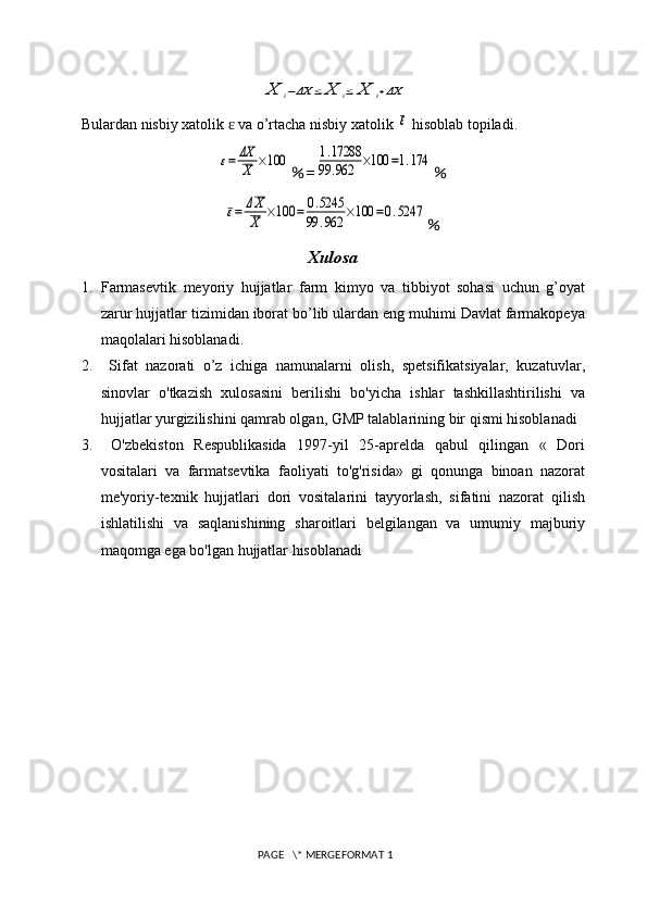 X	i−ΔX	≤	X	i≤	X	i+ΔXBulardan nisbiy xatolik   va o’rtacha nisbiy xatolik 	
ɛ	ε  hisoblab topiladi.	
ε=	ΔX
X	×100
% =	1.17288	
99	.962	×100	=1.174 %	
ε=	ΔX
X	×100	=	0.5245	
99	.962	×100	=0.5247
%
Xulosa
1. Farmasevtik   meyoriy   hujjatlar   farm   kimyo   va   tibbiyot   sohasi   uchun   g’oyat
zarur hujjatlar tizimidan iborat bo’lib ulardan eng muhimi Davlat farmakopeya
maqolalari hisoblanadi.
2.   Sifat   nazorati   o’z   ichiga   namunalarni   olish,   spetsifikatsiyalar,   kuzatuvlar,
sinovlar   o'tkazish   xulosasini   berilishi   bo'yicha   ishlar   tashkillashtirilishi   va
hujjatlar yurgizilishini qamrab olgan, GMP talablarining bir qismi hisoblanadi
3.   O'zbekiston   Respublikasida   1997-yil   25-aprelda   qabul   qilingan   «   Dori
vositalari   va   farmatsevtika   faoliyati   to'g'risida»   gi   qonunga   binoan   nazorat
me'yoriy-texnik   hujjatlari   dori   vositalarini   tayyorlash,   sifatini   nazorat   qilish
ishlatilishi   va   saqlanishining   sharoitlari   belgilangan   va   umumiy   majburiy
maqomga ega bo'lgan hujjatlar hisoblanadi
 PAGE   \* MERGEFORMAT 1