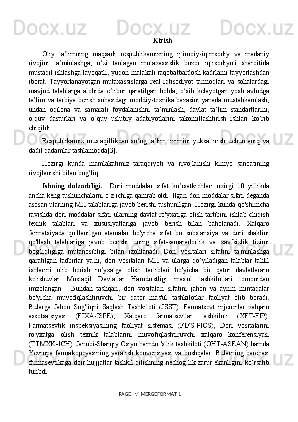 Kirish
Oliy   ta’limning   maqsadi   respublikamizning   ijtimoiy-iqtmsodiy   va   madaniy
rivojini   ta’minlashga,   o‘zi   tanlagan   mutaxassislik   bozor   iqtisodiyoti   sharoitida
mustaqil ishlashga layoqatli, yuqori malakali raqobatbardosh kadrlarni tayyorlashdan
iborat.   Tayyorlanayotgan   mutaxassislarga   real   iqtisodiyot   tarmoqlari   va   sohalardagi
mavjud   talablarga   alohida   e’tibor   qaratilgan   holda,   o‘sib   kelayotgan   yosh   avlodga
ta’lim va tarbiya berish sohasidagi  moddiy-texnika bazasini  yanada mustahkamlash,
undan   oqilona   va   samarali   foydalanishni   ta’minlash,   davlat   ta’lim   standartlarini,
o‘quv   dasturlari   va   o‘quv   uslubiy   adabiyotlarini   takomillashtirish   ishlari   kо’rib
chiqildi.
Respublikamiz   mustaqillikdan   so‘ng   ta’lim   tizimini   yuksaltirish   uchun   aniq   va
dadil qadamlar tashlamoqda[3].  
Hozirgi   kunda   mamlakatimiz   taraqqiyoti   va   rivojlanishi   kimyo   sanoatining
rivojlanishi bilan bog‘liq.
Ishning   dolzarbligi    .       Dori   moddalar   sifat   ko’rsatkichlari   oxirgi   10   yillikda
ancha keng tushunchalarni o’z ichiga qamrab oldi.  Ilgari dori moddalar sifati deganda
asosan ularning MH talablariga javob berishi tushunilgan. Hozirgi kunda qo'shimcha
ravishda  dori  moddalar  sifati  ularning davlat  ro'yxatiga olish tartibini  ishlab chiqish
texnik   talablari   va   xususiyatlariga   javob   berish   bilan   baholanadi.   Xalqaro
farmatsiyada   qo'llanilgan   atamalar   bo'yicha   sifat   bu   substansiya   va   dori   shaklini
qo'llash   talablariga   javob   berishi   uning   sifat-samaradorlik   va   xavfsizlik   tizimi
bog'liqligiga   mutanosibligi   bilan   izohlanadi.   Dori   vositalari   sifatini   ta'minlashga
qaratilgan   tadbirlar   ya'ni,   dori   vositalari   MH   va   ularga   qo’yiladigan   talablar   tahlil
ishlarini   olib   borish   ro’yxatga   olish   tartiblari   bo'yicha   bir   qator   davlatlararo
kelishuvlar   Mustaqil   Davlatlar   Hamdo'stligi   mas'ul   tashkilotlari   tomonidan
imzolangan .   .   Bundan   tashqari,   dori   vositalari   sifatini   jahon   va   ayrim   mintaqalar
bo'yicha   muvofiqlashtiruvchi   bir   qator   mas'ul   tashkilotlar   faoliyat   olib   boradi.
Bularga   Jahon   Sog'liqni   Saqlash   Tashkiloti   (JSST),   Farmatsevt   injenerlar   xalqaro
assotsatsiyasi   (FIXA-ISPE),   Xalqaro   farmatsevtlar   tashkiloti   (XFT-FIP),
Farmatsevtik   inspeksiyasining   faoliyat   sistemasi   (FIFS-PICS),   Dori   vositalarini
ro'yxatga   olish   texnik   talablarini   muvofiqlashtiruvchi   xalqaro   konferensiyasi
(TTMXK-ICH), Janubi-Sharqiy Osiyo hamdo 'stlik tashkiloti (OHT-ASEAN) hamda
Yevropa  farmakopeyasining   yaratish  konvensiyasi  va  boshqalar.   Bularning  barchasi
farmasevtikaga doir hujjjatlar tashkil qilishning nechog’lik zarur ekanligini ko’rsatib
turibdi.
 PAGE   \* MERGEFORMAT 1 