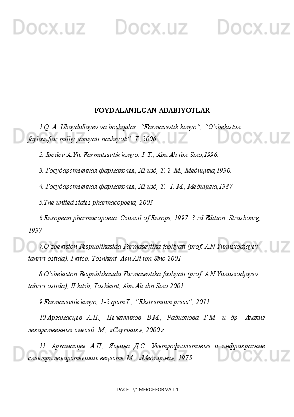 FOYDALANILGAN ADABIYOTLAR
1.Q. A. Ubaydullayev va boshqalar. “Farmasevtik kimyo”, “O’zbekiston 
faylasuflar milliy jamiyati nashryoti”. T.,2006
2. Ibodov A.Yu. Farmatsevtik kimyo. I. T., Abu Ali ibn Sino,1996.
3. Государственная фармакопея,  XI  изд, Т. 2. М., Медицина,1990.
4. Государственная фармакопея,  XI  изд, Т. -1.  М., Медицина,1987.
5 .The united states pharmacopoeia, 2003
6 .European pharmacopoeia. Council of Europe, 1997. 3 rd Edition. Strasbourg, 
1997
7 .O’zbekiston Respublikasida Farmasevtika faoliyati (prof. A.N.Yunusxodjayev  
tahriri ostida), I kitob, Toshkent, Abu Ali ibn Sino,2001
8 .O’zbekiston Respublikasida Farmasevtika faoliyati (prof. A.N.Yunusxodjayev  
tahriri ostida), II kitob, Toshkent, Abu Ali ibn Sino,2001
9.Farmasevtik kimyo, 1-2 qism T., “Ekstremium press”, 2011
10.Арзамасцев   А.П.,   Печенников   В.М.,   Радионова   Г.М.   и   др.   Анализ
лекарственнмх смесей. М., «Спутник», 2000 г.
11.   Арзамасцев   А.П.,   Яскина   Д.С.   Ультрофиолетовме   и   инфракраснме
спектри лекарствешшх вецеств, М., «Медицина», 1975.
 PAGE   \* MERGEFORMAT 1 