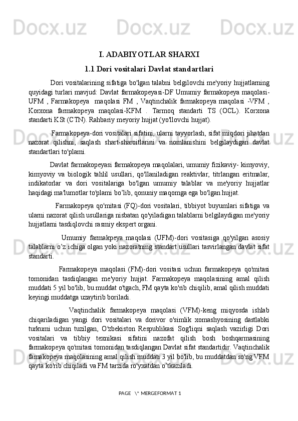 I. ADABIYOTLAR SHARXI
1.1 Dori vositalari Davlat standartlari
                      Dori vositalarining sifatiga bo'lgan talabni belgilovchi me'yoriy hujjatlarning
quyidagi turlari mavjud: Davlat farmakopeyasi-DF Umumiy farmakopeya maqolasi-
UFM   ,   Farmakopeya     maqolasi   FM   ,   Vaqtinchalik   farmakopeya   maqolasi   -VFM   ,
Korxona   farmakopeya   maqolasi-KFM   .   Tarmoq   standarti   TS   (OCL).   Korxona
standarti KSt (CTN). Rahbariy meyoriy hujjat (yo'llovchi hujjat). 
            Farmakopeya-dori vositalari sifatini, ularni tayyorlash, sifat miqdori jihatdan
nazorat   qilishni,   saqlash   shart-sharoitlarini   va   nomlanishini   belgilaydigan   davlat
standartlari to'plami. 
           Davlat farmakopeyasi farmakopeya maqolalari, umumiy fizikaviy- kimyoviy,
kimyoviy   va   biologik   tahlil   usullari,   qo'llaniladigan   reaktivlar,   titrlangan   eritmalar,
indikatorlar   va   dori   vositalariga   bo'lgan   umumiy   talablar   va   me'yoriy   hujjatlar
haqidagi ma'lumotlar to'plami bo’lib, qonuniy maqomga ega bo'lgan hujjat. 
                     Farmakopeya  qo'mitasi   (FQ)-dori   vositalari, tibbiyot  buyumlari  sifatiga  va
ularni nazorat qilish usullariga nisbatan qo'yiladigan talablarni belgilaydigan me'yoriy
hujjatlarni tasdiqlovchi rasmiy ekspert organi. 
                    Umumiy   farmakpeya   maqolasi   (UFM)-dori   vositasiga   qo'yilgan   asosiy
talablarni o’z ichiga olgan yoki nazoratning standart usullari tasvirlangan davlat sifat
standarti. 
                    Farmakopeya   maqolasi   (FM)-dori   vositasi   uchun   farmakopeya   qo'mitasi
tomonidan   tasdiqlangan   me'yoriy   hujjat.   Farmakopeya   maqolasining   amal   qilish
muddati 5 yil bo'lib, bu muddat o'tgach, FM qayta ko'rib chiqilib, amal qilish muddati
keyingi muddatga uzaytirib boriladi. 
                  Vaqtinchalik   farmakopeya   maqolasi   (VFM)-keng   miqyosda   ishlab
chiqariladigan   yangi   dori   vositalari   va   dorivor   o'simlik   xomashyosining   dastlabki
turkumi   uchun   tuzilgan,   O'zbekiston   Respublikasi   Sog'liqni   saqlash   vazirligi   Dori
vositalari   va   tibbiy   texnikasi   sifatini   nazofat   qilish   bosh   boshqarmasining
farmakopeya qo'mitasi tomonidan tasdiqlangan Davlat sifat standartidir. Vaqtinchalik
famakopeya maqolasining amal qilish muddati 3 yil bo'lib, bu muddatdan so'ng VFM
qayta ko'rib chiqiladi va FM tarzida ro'yxatdan o’tkaziladi. 
 PAGE   \* MERGEFORMAT 1 