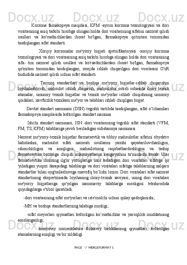                 Korxona   famakopeya   maqolasi,   KFM   -ayrim   korxona   texnologiyasi   va   dori
vositasining aniq tarkibi hisobga olingan holda dori vositasining sifatini nazorat qilish
usullari   va   ko'rsatkichlardan   iborat   bo'lgan,   farmakopeya   qo'mitasi   tomonidan
tasdiqlangan sifat standarti. 
                Xorijiy   korxonalar   me'yoriy   hujjati   spetsifikatsiyasi   -xorijiy   korxona
texnologiyasi va dori vositasining aniq tarkibi hisobga olingan holda dori vositasining
sifa-   tini   nazorat   qilish   usullari   va   ko'rsatkichlardan   iborat   bo'lgan,   farmakopeya
qo'mitasi   tomonidan   tasdiqlangan,   xorijda   ishlab   chiqarilgan   dori   vositasini   O'zR
hududida nazorat qilish uchun sifat standarti. 
                Tarmoq   standartlari   va   boshqa   me'yoriy   hujjatlar-ishlab   chiqarishni
loyihalashtirish,   mahsulot   ishlab   chiqarish,   mahsulotni   sotish   sohasida   ilmiy   texnik
atamalar,   umumiy   texnik   hujjatlar   va   texnik   me'yorlar   ishlab   chiqishning   umumiy
qoidalari, xavfsizlik texnikasi me'yor va talablari ishlab chiqilgan hujjat. 
        Davlat standart namunasi (DSN)-tegishli tartibda tasdiqlangan, sifat o’lchamlari
farmakopeya maqolasida keltirilgan standart namuna. 
            Ishchi   standart   namunasi,   ISN   -dori   vositasining   tegishli   sifat   standarti   (VFM,
FM, TS, KFM) talablariga javob beriladigan substansiya namunasi. 
Nazorat me'yoriy-texnik hujjatlar farmatsevtik va tibbiy mahsulotlar sifatini obyektiv
baholashni,   mahsulot   sifati   nazorati   usullarini   yaxshi   qayatariluvchanligini,
ishonchliligini   va   aniqligini,   mahsulotning   raqobatbardoshligini   va   tashqi
farmatsevtika   bozoriga   chiqish   imkoniyatlarini   kengayishini   ta'minlashi   kerak.   Ular
farmatsevtika   ilmining   ilg'or   yutuqlariga   mos   keladigan   dori   vositalari   sifatiga   qo
'yiladigan yuqori darajadagi talablarga va dori vositalari sifatiga talablarning xalqaro
standartlar bilan uyg'unlashuviga mavofiq bo’lishi lozim. Dori vositalari sifat nazorat
standartining   ekspertizasida   loyihaning   ilmiy-texnik   saviyasi,   uning   dori   vositalari
me'yoriy   hujjatlariga   qo'yilgan   zamonaviy   talablarga   mosligini   tekshirishda
quyidagilarga e'tibor qaratiladi: 
     -dori vositasining sifat me'yorlari va iste'molchi uchun qulay qadoqlanishi; 
     -MH va boshqa standartlarning talabiga mosligi; 
          -sifat   meyorlari   qiymatlari   keltirilgan   ko’rsatkichlar   va   yaroqlilik   muddatining
asoslanganligi;
              -kimyoviy   nomenklatura   fizikaviy   birliklarning   qiymatlari,   keltirilgan
atamalarning aniqligi va bir xildaligi. 
 PAGE   \* MERGEFORMAT 1 