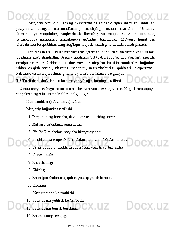               Me'yoriy   texnik   hujjatning   ekspertizasida   ishtirok   etgan   shaxslar   ushbu   ish
jarayonida   olingan   ma'lumotlarning   maxfiyligi   uchun   mas'uldir.   Umumiy
farmakopeya   maqolalari,   vaqtinchalik   farmakopeya   maqolalari   va   korxonaning
farmakopeya   maqolalari   farmakopeya   qo'mitasi   tomonidan,   Me'yoriy   hujjat   esa
O’zbekiston Respublikasining Sog'liqni saqlash vazirligi tomonidan tasdiqlanadi. 
              Dori   vositalari   Davlat   standartlarini   yaratish,   chop   etish   va   tatbiq   etish   «Dori
vositalari sifati standartlari. Asosiy qoidalar» TS 42-01:2002 tarmoq standarti asosida
amalga oshiriladi. Ushbu hujjat dori vositalarining barcha sifat standartlari hujjatlari
ishlab   chiqish   tartibi,   ularning   mazmuni,   rasmiylashtirish   qoidalari,   ekspertizasi,
kelishuvi va tasdiqlanishining umumiy tartib qoidalarini belgilaydi. 
1.2 Turli dori shakllari uchun meyoriy hujjatlarning tuzilishi
   Ushbu me'yoriy hujjatga asosan har bir dori vositasining dori shakliga farmakopeya
maqolasining sifat ko'rsatkichlari belgilangan. 
          Dori moddasi (substansiya) uchun 
          Me'yoriy hujjatning tuzilishi 
            1. Preparatning lotincha, davlat va rus tillaridagi nomi. 
            2. Xalqaro patentlanmagan nomi. 
            3. IYuPAK talabalari bo'yicha kimyoviy nomi. 
            4. Struktura va emperik formulalari hamda molekular massasi. 
            5. Ta'sir qiluvchi modda miqdori (foiz yoki ta sir birligida)·
            6. Tasvirlanishi. 
            7. Eruvchanligi. 
            8. Chinligi. 
            9. Erish (parchalanish), qotish yoki qaynash harorat 
           10. Zichligi. 
           11. Nur sindirish ko'rsatkichi. 
          12. Solishtirma yutilish ko 'rsatkichi. 
          13. Solishtirma burish burchagi. 
          14. Eritmasining tiniqligi. 
 PAGE   \* MERGEFORMAT 1 