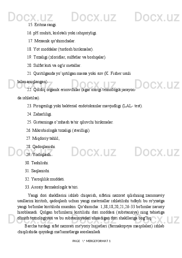           15. Eritma rangi. 
         16. pH muhiti, kislotali yoki ishqoriyligi. 
          17. Mexanik qo'shimchalar. 
         18. Yot moddalar (turdosh birikmalar). 
         19. Tozaligi (xloridlar, sulfatlar va boshqalar). 
         20. Sulfat kuti va og'ir metallar. 
         21. Quritilganda yo’qotilgan massa yoki suv (K. Fisher usuli 
bilan aniqlangan). 
         22. Qoldiq organik erimvchilar (agar oxirgi texnologik jarayon- 
da ishlatilsa). 
         23. Pirogenligi yoki bakterial endotoksinlar mavjudligi (LAL- test). 
         24. Zaharliligi. 
         25. Gistaminga o’xshash ta'sir qiluvchi birikmalar. 
        26. Mikrobiologik tozaligi (sterilligi). 
        27. Miqdoriy tahlil, 
        28. Qadoqlanishi. 
        29. Yorliqlash. 
       30. Tashilishi. 
       31. Saqlanishi. 
       32. Yaroqlilik muddati. 
       33. Asosiy farmakologik ta'siri. 
            Yangi   dori   shakllarini   ishlab   chiqarish,   sifatini   nazorat   qilishning   zamonaviy
usullarini kiritish, qadoqlash uchun yangi materiallar ishlatilishi tufayli bu ro'yxatga
yangi bo'limlar kiritilishi mumkin. Qo'shimcha: 1,38,18,20,21,26-33 bo'limlar zaruriy
hisoblanadi.   Qolgan   bo'limlarni   kiritilishi   dori   moddasi   (substansiya)   ning   tabiatiga
olinish texnologiyasi va bu substansiyadan olinadigan dori shakllariga bog’liq. 
       Barcha turdagi sifat nazorati me'yoriy hujjatlari (farmakopeya maqolalari) ishlab
chiqilishida quyidagi ma'lumotlarga asoslaniladi 
 PAGE   \* MERGEFORMAT 1 