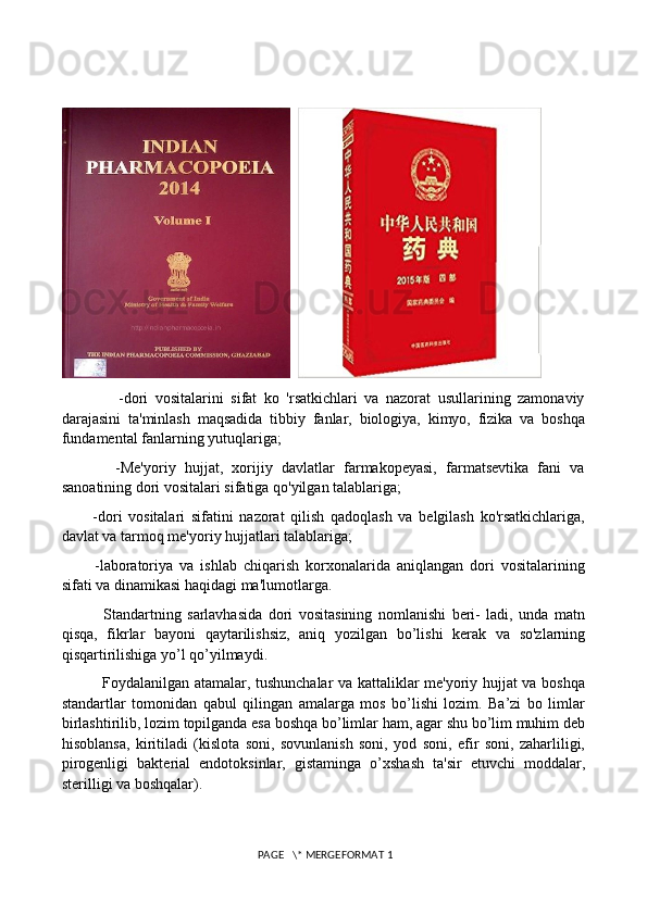   
                -dori   vositalarini   sifat   ko   'rsatkichlari   va   nazorat   usullarining   zamonaviy
darajasini   ta'minlash   maqsadida   tibbiy   fanlar,   biologiya,   kimyo,   fizika   va   boshqa
fundamental fanlarning yutuqlariga; 
            -Me'yoriy   hujjat,   xorijiy   davlatlar   farmakopeyasi,   farmatsevtika   fani   va
sanoatining dori vositalari sifatiga qo'yilgan talablariga; 
          -dori   vositalari   sifatini   nazorat   qilish   qadoqlash   va   belgilash   ko'rsatkichlariga,
davlat va tarmoq me'yoriy hujjatlari talablariga; 
          -laboratoriya   va   ishlab   chiqarish   korxonalarida   aniqlangan   dori   vositalarining
sifati va dinamikasi haqidagi ma'lumotlarga. 
              Standartning   sarlavhasida   dori   vositasining   nomlanishi   beri-   ladi,   unda   matn
qisqa,   fikrlar   bayoni   qaytarilishsiz,   aniq   yozilgan   bo’lishi   kerak   va   so'zlarning
qisqartirilishiga yo’l qo’yilmaydi. 
               Foydalanilgan atamalar, tushunchalar va kattaliklar me'yoriy hujjat va boshqa
standartlar   tomonidan   qabul   qilingan   amalarga   mos   bo’lishi   lozim.   Ba’zi   bo   limlar
birlashtirilib, lozim topilganda esa boshqa bo’limlar ham, agar shu bo’lim muhim deb
hisoblansa,   kiritiladi   (kislota   soni,   sovunlanish   soni,   yod   soni,   efir   soni,   zaharliligi,
pirogenligi   bakterial   endotoksinlar,   gistaminga   o’xshash   ta'sir   etuvchi   moddalar,
sterilligi va boshqalar). 
 PAGE   \* MERGEFORMAT 1 