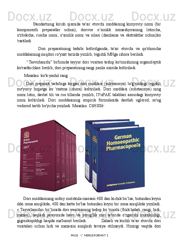                   Standartning   kirish   qismida   ta'sir   etuvchi   moddaning   kimyoviy   nomi   (bir
komponentli   preparatlar   uchun),   dorivor   o’simlik   xomashyosining   lotincha,
o'zbekcha,   ruscha   nomi,   o'simlik   nomi   va   oilasi   (damlama   va   ekstraktlar   uchun)ko
'rsatiladi. 
                  Dori   preparatining   tarkibi   keltirilganda,   ta'sir   etuvchi   va   qo'shimcha
moddalaming miqdori ro'yxat tarzida yozilib, tegishli MHga ishora beriladi.
         “Tasvirlanishi” bo'limida tayyor dori vositasi tashqi ko'rinishining organoleptik
ko'rsatkichlari berilib, dori preparatining rangi jumla oxirida keltiriladi. 
       Masalan: ko'k-yashil rang. 
            Dori   preparati   tarkibiga   kirgan  dori   moddasi   (substansiya)   to'g'risidagi   tegishli
me'yoriy   hujjatga   ko   'rsatma   (ishora)   keltiriladi.   Dori   moddasi   (substansiya)   ning
nomi   lotin,   davlat   tili   va   rus   tillarida   yozilib,   IYuPAK   talablari   asosidagi   kimyoviy
nomi   keltiriladi.   Dori   moddasining   empirik   formulasida   dastlab   uglerod,   so'ng
vodorod tartib bo'yicha yoziladi. Masalan: C6H806· 
    
      Dori moddasining nisbiy molekula massasi 400 dan kichik bo’lsa, butundan keyin
ikki xona aniqlikda, 400 dan katta bo'lsa butundan keyin bir xona aniqlikda yoziladi.
« Tasvirlanishi» bo’limida dori vositasining tashqi ko 'rinishi (fizik holati, rangi, hidi,
mazasi),   saqlash   jarayonida   havo   va   yorug'lik   nuri   ta'sirida   o'zgarishi   mumkinligi,
gigroskopikligi haqida ma'lumot beriladi.            Zaharli va kuchli ta'sir etuvchi dori
vositalari   uchun   hidi   va   mazasini   aniqlash   tavsiya   etilmaydi.   Hozirgi   vaqtda   dori
 PAGE   \* MERGEFORMAT 1 