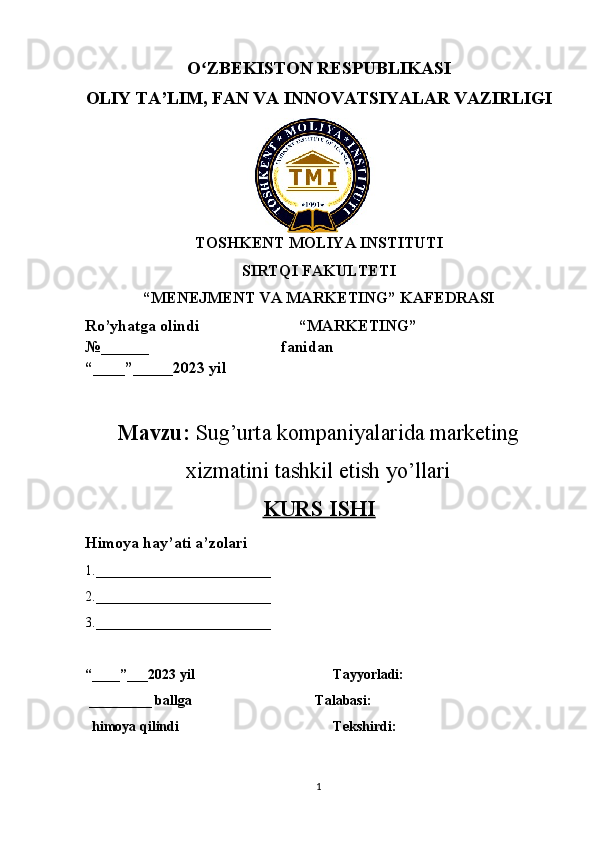 O ZBEKISTON RESPUBLIKASI ʻ
OLIY TA’LIM , FAN VA INNOVATSIYALAR VAZIRLIGI
TOSHKENT MOLIYA INSTITUTI
SIRTQI FAKULTETI
“MENEJMENT VA MARKETING” KAFEDRASI
Ro’yhatga olindi                         “MARKETING”                     
№______                                 fanidan
“____”_____2023 yil
Mavzu:  Sug’urta kompaniyalarida marketing
xizmatini tashkil etish yo’llari
KURS ISHI
Himoya hay’ati a’zolari
1._________________________ 
2._________________________ 
3._________________________ 
“____”___2023 yil   Tayyorladi: 
 _________ ballga      Talabasi:
  himoya qilindi Tekshirdi:
1 