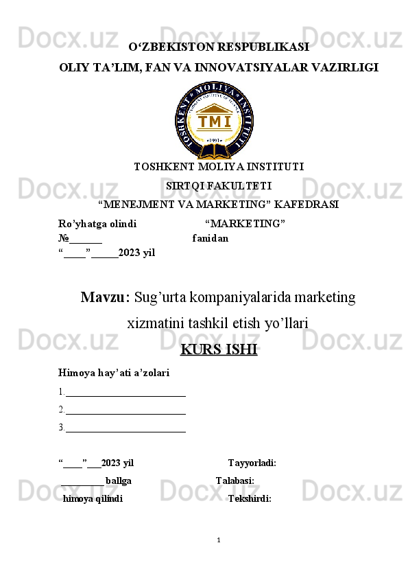 O ZBEKISTON RESPUBLIKASI ʻ
OLIY TA’LIM , FAN VA INNOVATSIYALAR VAZIRLIGI
TOSHKENT MOLIYA INSTITUTI
SIRTQI FAKULTETI
“MENEJMENT VA MARKETING” KAFEDRASI
Ro’yhatga olindi                         “MARKETING”                     
№______                                 fanidan
“____”_____2023 yil
Mavzu:  Sug’urta kompaniyalarida marketing
xizmatini tashkil etish yo’llari
KURS ISHI
Himoya hay’ati a’zolari
1._________________________ 
2._________________________ 
3._________________________ 
“____”___2023 yil   Tayyorladi: 
 _________ ballga      Talabasi:
  himoya qilindi Tekshirdi:
1