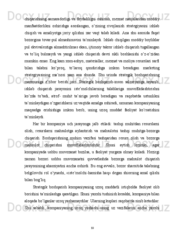 chiqarishning samaradorligi va foydaliligni oshirish, mexnat natijalaridan moddiy
manfaatdorlikni   oshirishga   asoslangan,   o’zining   rivojlanish   strategiyasini   ishlab
chiqish   va   amaliyotga   joriy   qilishni   xar   vaqt   talab   kiladi.   Ana   shu   asosida   faqat
bozorgina tovar-pul almashinuvini ta’minlaydi. Ishlab chiqilgan moddiy boyliklar
pul ekvivalentiga almashtirilmas ekan, ijtimoiy takror ishlab chiqarish tugallangan
va   to’liq   bulmaydi   va   yangi   ishlab   chiqarish   davri   sikli   boshlanishi   o’z-o’zidan
mumkin emas. Eng kam xom-ashyo, materiallar, mexnat va moliya resurslari sarfi
bilan   talabni   ko’proq,   to’laroq   qondirishga   imkon   beradigan   marketing
strategiyasining   ma’nosi   xam   ana   shunda.   Shu   urinda   strategik   boshqarishning
mazmuniga   e’tibor   berish   joiz.   Strategik   boshqarish-inson   saloxiyatiga   tayanib,
ishlab   chiqarish   jarayonini   iste’molchilarning   talablariga   muvofikdashtirishni
ko’zda   to’tadi,   atrof-   muhit   ta’siriga   javob   beradigan   va   raqobatda   ustunlikni
ta’minlaydigan o’zgarishlarni uz vaqtida amalga oshiradi, umuman kompaniyaning
maqsadga   erishishiga   imkon   berib,   uning   uzoq   muddat   faoliyat   ko’rsatishini
ta’minlaydi.
Har   bir   kompaniya   uch   jarayonga   jalb   etiladi:   tashqi   muhitdan   resurslarni
olish,   resurslarni   mahsulotga   aylantirish   va   mahsulotni   tashqi   muhitga-bozorga
chiqarish.   Boshqarishning   muhim   vazifasi   tashqaridan   resurs   olish   va   bozorga
mahsulot   chiqarishni   muvofiklashtirishdir.   Shuni   aytish   lozimki,   agar
kompaniyada ushbu muvozanat buzilsa, u faoliyat  yurgaza olmay koladi. Hozirgi
zamon   bozori   ushbu   muvozanatni   quvvatlashda   bozorga   mahsulot   chiqarish
jarayonining ahamiyatini ancha oshirdi. Bu eng avvalo, bozor sharoitida talabning
belgilovchi  rol  o’ynashi,  «iste’molchi-hamisha  haq» degan  shiorning  amal  qilishi
bilan bog’liq.
Strategik   boshqarish   kompaniyaning   uzoq   muddatli   istiqbolda   faoliyat   olib
borishini ta’minlashga qaratilgan. Shuni yaxshi tushinish kerakki, kompaniya bilan
aloqada bo’lganlar uzoq yashamaydilar. Ularning kuplari raqobatda sinib ketadilar.
Shu   sababli,   kompaniyaning   uzoq   yashashi-uning   uz   vazifalarini   ancha   yaxshi
10