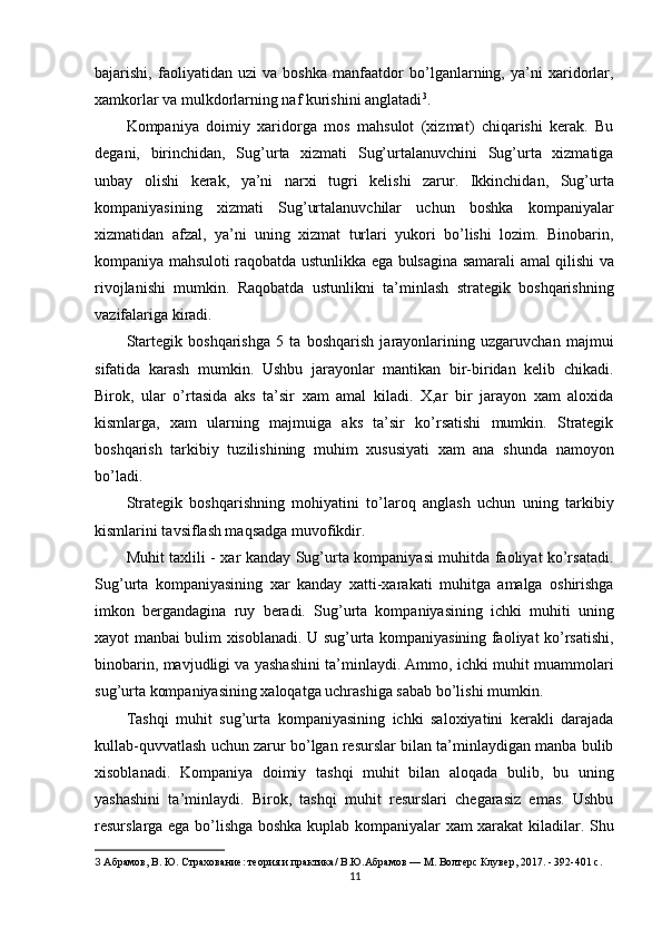 bajarishi,   faoliyatidan   uzi   va   boshka   manfaatdor   bo’lganlarning,   ya’ni   xaridorlar,
xamkorlar va mulkdorlarning naf kurishini anglatadi 3
.
Kompaniya   doimiy   xaridorga   mos   mahsulot   (xizmat)   chiqarishi   kerak.   Bu
degani,   birinchidan,   Sug’urta   xizmati   Sug’urtalanuvchini   Sug’urta   xizmatiga
unbay   olishi   kerak,   ya’ni   narxi   tugri   kelishi   zarur.   Ikkinchidan,   Sug’urta
kompaniyasining   xizmati   Sug’urtalanuvchilar   uchun   boshka   kompaniyalar
xizmatidan   afzal,   ya’ni   uning   xizmat   turlari   yukori   bo’lishi   lozim.   Binobarin,
kompaniya mahsuloti raqobatda ustunlikka ega bulsagina samarali amal qilishi va
rivojlanishi   mumkin.   Raqobatda   ustunlikni   ta’minlash   strategik   boshqarishning
vazifalariga kiradi.
Startegik   boshqarishga   5   ta   boshqarish   jarayonlarining   uzgaruvchan   majmui
sifatida   karash   mumkin.   Ushbu   jarayonlar   mantikan   bir-biridan   kelib   chikadi.
Birok,   ular   o’rtasida   aks   ta’sir   xam   amal   kiladi.   X,ar   bir   jarayon   xam   aloxida
kismlarga,   xam   ularning   majmuiga   aks   ta’sir   ko’rsatishi   mumkin.   Strategik
boshqarish   tarkibiy   tuzilishining   muhim   xususiyati   xam   ana   shunda   namoyon
bo’ladi.
Strategik   boshqarishning   mohiyatini   to’laroq   anglash   uchun   uning   tarkibiy
kismlarini tavsiflash maqsadga muvofikdir.
Muhit taxlili - xar kanday Sug’urta kompaniyasi muhitda faoliyat ko’rsatadi.
Sug’urta   kompaniyasining   xar   kanday   xatti-xarakati   muhitga   amalga   oshirishga
imkon   bergandagina   ruy   beradi.   Sug’urta   kompaniyasining   ichki   muhiti   uning
xayot manbai bulim xisoblanadi. U sug’urta kompaniyasining faoliyat ko’rsatishi,
binobarin, mavjudligi va yashashini ta’minlaydi. Ammo, ichki muhit muammolari
sug’urta kompaniyasining xaloqatga uchrashiga sabab bo’lishi mumkin.
Tashqi   muhit   sug’urta   kompaniyasining   ichki   saloxiyatini   kerakli   darajada
kullab-quvvatlash uchun zarur bo’lgan resurslar bilan ta’minlaydigan manba bulib
xisoblanadi.   Kompaniya   doimiy   tashqi   muhit   bilan   aloqada   bulib,   bu   uning
yashashini   ta’minlaydi.   Birok,   tashqi   muhit   resurslari   chegarasiz   emas.   Ushbu
resurslarga ega bo’lishga boshka kuplab kompaniyalar xam xarakat kiladilar. Shu
3   Абрамов, В. Ю. Страхование: теория и практика/ В.Ю.Абрамов — М. Волтерс Клувер, 2017. - 392-401 с.
11
