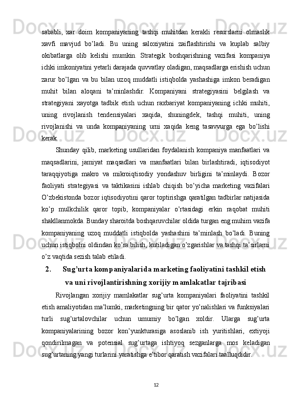 sababli,   xar   doim   kompaniyaning   tashqi   muhitdan   kerakli   resurslarni   olmaslik
xavfi   mavjud   bo’ladi.   Bu   uning   saloxiyatini   zaiflashtirishi   va   kuplab   salbiy
okibatlarga   olib   kelishi   mumkin.   Strategik   boshqarishning   vazifasi   kompaniya
ichki imkoniyatini yetarli darajada quvvatlay oladigan, maqsadlarga erishish uchun
zarur   bo’lgan   va   bu   bilan   uzoq   muddatli   istiqbolda   yashashiga   imkon   beradigan
muhit   bilan   aloqani   ta’minlashdir.   Kompaniyani   strategiyasini   belgilash   va
strategiyani   xayotga   tadbik   etish   uchun   raxbariyat   kompaniyaning   ichki   muhiti,
uning   rivojlanish   tendensiyalari   xaqida,   shuningdek,   tashqi   muhiti,   uning
rivojlanishi   va   unda   kompaniyaning   urni   xaqida   keng   tasavvurga   ega   bo’lishi
kerak.
Shunday   qilib,   marketing   usullaridan   foydalanish   kompaniya   manfaatlari   va
maqsadlarini,   jamiyat   maqsadlari   va   manfaatlari   bilan   birlashtiradi,   iqtisodiyot
taraqqiyotiga   makro   va   mikroiqtisodiy   yondashuv   birligini   ta’minlaydi.   Bozor
faoliyati   strategiyasi   va   taktikasini   ishlab   chiqish   bo’yicha   marketing   vazifalari
O’zbekistonda bozor iqtisodiyotini qaror toptirishga qaratilgan tadbirlar natijasida
ko’p   mulkchilik   qaror   topib,   kompaniyalar   o’rtasidagi   erkin   raqobat   muhiti
shakllanmokda. Bunday sharoitda boshqaruvchilar oldida turgan eng muhim vazifa
kompaniyaning   uzoq   muddatli   istiqbolda   yashashini   ta’minlash   bo’ladi.   Buning
uchun istiqbolni oldindan ko’ra bilish, kutiladigan o’zgarishlar va tashqi ta’sirlarni
o’z vaqtida sezish talab etiladi.
2. Sug’urta kompaniyalarida marketing faoliyatini tashkil etish
va uni rivojlantirishning xorijiy mamlakatlar tajribasi
Rivojlangan   xorijiy   mamlakatlar   sug’urta   kompaniyalari   faoliyatini   tashkil
etish amaliyotidan ma’lumki, marketingning bir qator yo’nalishlari va funksiyalari
turli   sug’urtalovchilar   uchun   umumiy   bo’lgan   xoldir.   Ularga   sug’urta
kompaniyalarining   bozor   kon’yunkturasiga   asoslanib   ish   yuritishlari,   extiyoji
qondirilmagan   va   potensial   sug’urtaga   ishtiyoq   sezganlarga   mos   keladigan
sug’urtaning yangi turlarini yaratishga e’tibor qaratish vazifalari taalluqdidir.
12