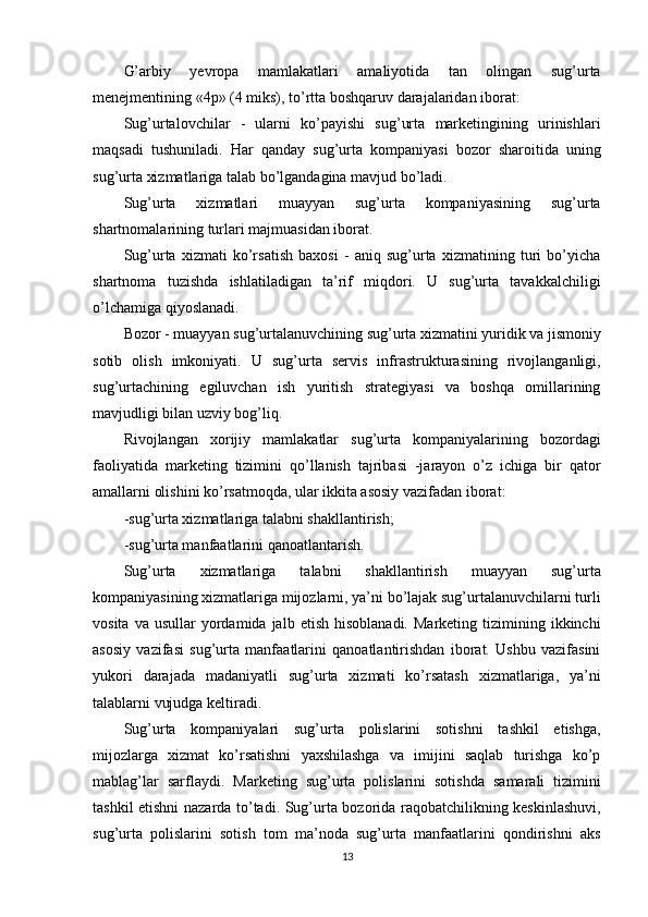 G’arbiy   yevropa   mamlakatlari   amaliyotida   tan   olingan   sug’urta
menejmentining «4p» (4 miks), to’rtta boshqaruv darajalaridan iborat:
Sug’urtalovchilar   -   ularni   ko’payishi   sug’urta   marketingining   urinishlari
maqsadi   tushuniladi.   Har   qanday   sug’urta   kompaniyasi   bozor   sharoitida   uning
sug’urta xizmatlariga talab bo’lgandagina mavjud bo’ladi.
Sug’urta   xizmatlari   muayyan   sug’urta   kompaniyasining   sug’urta
shartnomalarining turlari majmuasidan iborat.
Sug’urta   xizmati   ko’rsatish   baxosi   -   aniq   sug’urta   xizmatining   turi   bo’yicha
shartnoma   tuzishda   ishlatiladigan   ta’rif   miqdori.   U   sug’urta   tavakkalchiligi
o’lchamiga qiyoslanadi.
Bozor - muayyan sug’urtalanuvchining sug’urta xizmatini yuridik va jismoniy
sotib   olish   imkoniyati.   U   sug’urta   servis   infrastrukturasining   rivojlanganligi,
sug’urtachining   egiluvchan   ish   yuritish   strategiyasi   va   boshqa   omillarining
mavjudligi bilan uzviy bog’liq.
Rivojlangan   xorijiy   mamlakatlar   sug’urta   kompaniyalarining   bozordagi
faoliyatida   marketing   tizimini   qo’llanish   tajribasi   -jarayon   o’z   ichiga   bir   qator
amallarni olishini ko’rsatmoqda, ular ikkita asosiy vazifadan iborat:
-sug’urta xizmatlariga talabni shakllantirish;
-sug’urta manfaatlarini qanoatlantarish.
Sug’urta   xizmatlariga   talabni   shakllantirish   muayyan   sug’urta
kompaniyasining xizmatlariga mijozlarni, ya’ni bo’lajak sug’urtalanuvchilarni turli
vosita  va  usullar   yordamida  jalb  etish   hisoblanadi.  Marketing   tizimining  ikkinchi
asosiy   vazifasi   sug’urta   manfaatlarini   qanoatlantirishdan   iborat.   Ushbu   vazifasini
yukori   darajada   madaniyatli   sug’urta   xizmati   ko’rsatash   xizmatlariga,   ya’ni
talablarni vujudga keltiradi.
Sug’urta   kompaniyalari   sug’urta   polislarini   sotishni   tashkil   etishga,
mijozlarga   xizmat   ko’rsatishni   yaxshilashga   va   imijini   saqlab   turishga   ko’p
mablag’lar   sarflaydi.   Marketing   sug’urta   polislarini   sotishda   samarali   tizimini
tashkil etishni nazarda to’tadi. Sug’urta bozorida raqobatchilikning keskinlashuvi,
sug’urta   polislarini   sotish   tom   ma’noda   sug’urta   manfaatlarini   qondirishni   aks
13