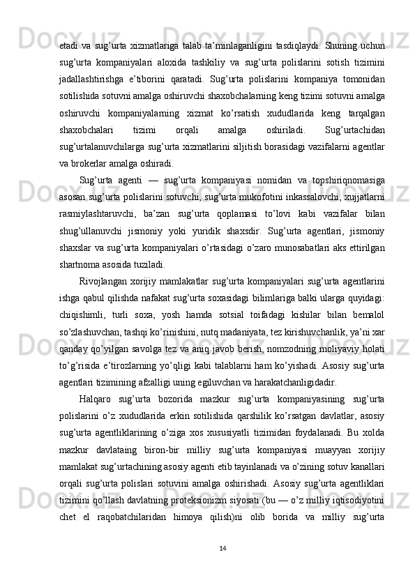 etadi   va   sug’urta   xizmatlariga   talab   ta’minlaganligini   tasdiqlaydi.   Shuning   uchun
sug’urta   kompaniyalari   aloxida   tashkiliy   va   sug’urta   polislarini   sotish   tizimini
jadallashtirishga   e’tiborini   qaratadi.   Sug’urta   polislarini   kompaniya   tomonidan
sotilishida sotuvni amalga oshiruvchi shaxobchalarning keng tizimi sotuvni amalga
oshiruvchi   kompaniyalarning   xizmat   ko’rsatish   xududlarida   keng   tarqalgan
shaxobchalari   tizimi   orqali   amalga   oshiriladi.   Sug’urtachidan
sug’urtalanuvchilarga sug’urta xizmatlarini siljitish borasidagi vazifalarni agentlar
va brokerlar amalga oshiradi.
Sug’urta   agenti   —   sug’urta   kompaniyasi   nomidan   va   topshiriqnomasiga
asosan sug’urta polislarini sotuvchi, sug’urta mukofotini inkassalovchi, xujjatlarni
rasmiylashtaruvchi,   ba’zan   sug’urta   qoplamasi   to’lovi   kabi   vazifalar   bilan
shug’ullanuvchi   jismoniy   yoki   yuridik   shaxsdir.   Sug’urta   agentlari,   jismoniy
shaxslar va sug’urta kompaniyalari o’rtasidagi  o’zaro munosabatlari aks ettirilgan
shartnoma asosida tuziladi.
Rivojlangan   xorijiy   mamlakatlar   sug’urta  kompaniyalari   sug’urta   agentlarini
ishga qabul qilishda nafakat sug’urta soxasidagi bilimlariga balki ularga quyidagi:
chiqishimli,   turli   soxa,   yosh   hamda   sotsial   toifadagi   kishilar   bilan   bemalol
so’zlashuvchan, tashqi ko’rinishini, nutq madaniyata, tez kirishuvchanlik, ya’ni xar
qanday qo’yilgan savolga tez  va aniq javob berish, nomzodning moliyaviy holati
to’g’risida  e’tirozlarning  yo’qligi   kabi  talablarni   ham  ko’yishadi.  Asosiy  sug’urta
agentlari tizimining afzalligi uning egiluvchan va harakatchanligidadir. 
Halqaro   sug’urta   bozorida   mazkur   sug’urta   kompaniyasining   sug’urta
polislarini   o’z   xududlarida   erkin   sotilishida   qarshilik   ko’rsatgan   davlatlar,   asosiy
sug’urta   agentliklarining   o’ziga   xos   xususiyatli   tizimidan   foydalanadi.   Bu   xolda
mazkur   davlataing   biron-bir   milliy   sug’urta   kompaniyasi   muayyan   xorijiy
mamlakat sug’urtachining asosiy agenti etib tayinlanadi va o’zining sotuv kanallari
orqali   sug’urta   polislari   sotuvini   amalga   oshirishadi.   Asosiy   sug’urta   agentliklari
tizimini qo’llash davlatning proteksionizm siyosati (bu — o’z milliy iqtisodiyotini
chet   el   raqobatchilaridan   himoya   qilish)ni   olib   borida   va   milliy   sug’urta
14 