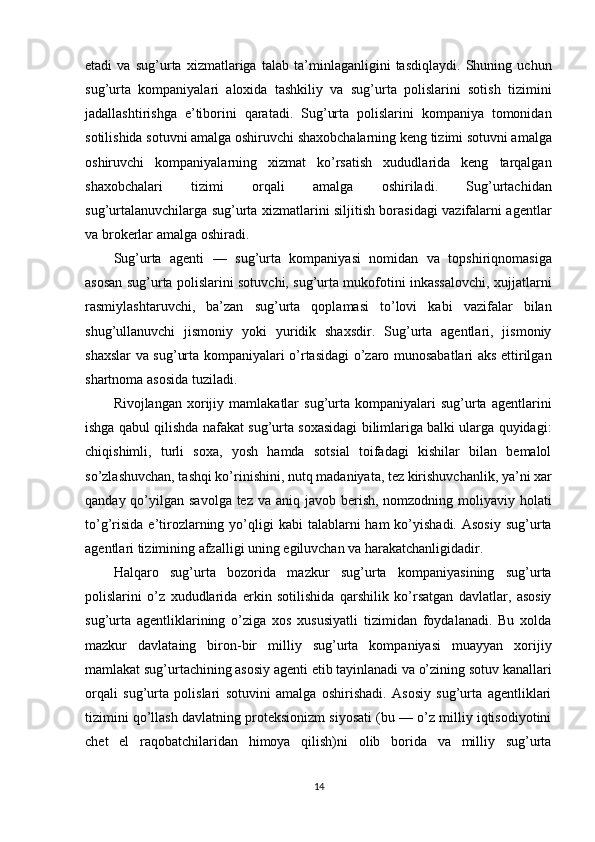 etadi   va   sug’urta   xizmatlariga   talab   ta’minlaganligini   tasdiqlaydi.   Shuning   uchun
sug’urta   kompaniyalari   aloxida   tashkiliy   va   sug’urta   polislarini   sotish   tizimini
jadallashtirishga   e’tiborini   qaratadi.   Sug’urta   polislarini   kompaniya   tomonidan
sotilishida sotuvni amalga oshiruvchi shaxobchalarning keng tizimi sotuvni amalga
oshiruvchi   kompaniyalarning   xizmat   ko’rsatish   xududlarida   keng   tarqalgan
shaxobchalari   tizimi   orqali   amalga   oshiriladi.   Sug’urtachidan
sug’urtalanuvchilarga sug’urta xizmatlarini siljitish borasidagi vazifalarni agentlar
va brokerlar amalga oshiradi.
Sug’urta   agenti   —   sug’urta   kompaniyasi   nomidan   va   topshiriqnomasiga
asosan sug’urta polislarini sotuvchi, sug’urta mukofotini inkassalovchi, xujjatlarni
rasmiylashtaruvchi,   ba’zan   sug’urta   qoplamasi   to’lovi   kabi   vazifalar   bilan
shug’ullanuvchi   jismoniy   yoki   yuridik   shaxsdir.   Sug’urta   agentlari,   jismoniy
shaxslar va sug’urta kompaniyalari o’rtasidagi  o’zaro munosabatlari aks ettirilgan
shartnoma asosida tuziladi.
Rivojlangan   xorijiy   mamlakatlar   sug’urta  kompaniyalari   sug’urta   agentlarini
ishga qabul qilishda nafakat sug’urta soxasidagi bilimlariga balki ularga quyidagi:
chiqishimli,   turli   soxa,   yosh   hamda   sotsial   toifadagi   kishilar   bilan   bemalol
so’zlashuvchan, tashqi ko’rinishini, nutq madaniyata, tez kirishuvchanlik, ya’ni xar
qanday qo’yilgan savolga tez  va aniq javob berish, nomzodning moliyaviy holati
to’g’risida  e’tirozlarning  yo’qligi   kabi  talablarni   ham  ko’yishadi.  Asosiy  sug’urta
agentlari tizimining afzalligi uning egiluvchan va harakatchanligidadir. 
Halqaro   sug’urta   bozorida   mazkur   sug’urta   kompaniyasining   sug’urta
polislarini   o’z   xududlarida   erkin   sotilishida   qarshilik   ko’rsatgan   davlatlar,   asosiy
sug’urta   agentliklarining   o’ziga   xos   xususiyatli   tizimidan   foydalanadi.   Bu   xolda
mazkur   davlataing   biron-bir   milliy   sug’urta   kompaniyasi   muayyan   xorijiy
mamlakat sug’urtachining asosiy agenti etib tayinlanadi va o’zining sotuv kanallari
orqali   sug’urta   polislari   sotuvini   amalga   oshirishadi.   Asosiy   sug’urta   agentliklari
tizimini qo’llash davlatning proteksionizm siyosati (bu — o’z milliy iqtisodiyotini
chet   el   raqobatchilaridan   himoya   qilish)ni   olib   borida   va   milliy   sug’urta
14