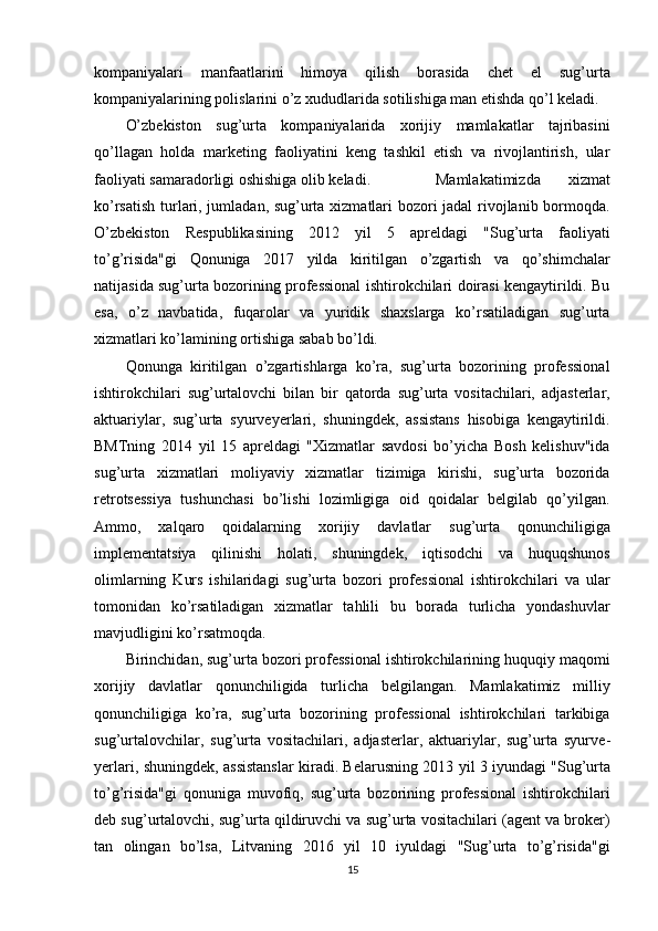 kompaniyalari   manfaatlarini   himoya   qilish   borasida   chet   el   sug’urta
kompaniyalarining polislarini o’z xududlarida sotilishiga man etishda qo’l keladi.
O’zbekiston   sug’urta   kompaniyalarida   xorijiy   mamlakatlar   tajribasini
qo’llagan   holda   marketing   faoliyatini   keng   tashkil   etish   va   rivojlantirish,   ular
faoliyati samaradorligi oshishiga olib keladi.   Mamlakatimizda   xizmat
ko’rsatish turlari, jumladan, sug’urta xizmatlari bozori jadal rivojlanib bormoqda.
O’zbekiston   Respublikasining   2012   yil   5   apreldagi   "Sug’urta   faoliyati
to’g’risida"gi   Qonuniga   2017   yilda   kiritilgan   o’zgartish   va   qo’shimchalar
natijasida sug’urta bozorining professional ishtirokchilari doirasi kengaytirildi. Bu
esa,   o’z   navbatida,   fuqarolar   va   yuridik   shaxslarga   ko’rsatiladigan   sug’urta
xizmatlari ko’lamining ortishiga sabab bo’ldi.
Qonunga   kiritilgan   o’zgartishlarga   ko’ra,   sug’urta   bozorining   professional
ishtirokchilari   sug’urtalovchi   bilan   bir   qatorda   sug’urta   vositachilari,   adjasterlar,
aktuariylar,   sug’urta   syurveyerlari,   shuningdek,   assistans   hisobiga   kengaytirildi.
BMTning   2014   yil   15   apreldagi   "Xizmatlar   savdosi   bo’yicha   Bosh   kelishuv"ida
sug’urta   xizmatlari   moliyaviy   xizmatlar   tizimiga   kirishi,   sug’urta   bozorida
retrotsessiya   tushunchasi   bo’lishi   lozimligiga   oid   qoidalar   belgilab   qo’yilgan.
Ammo,   xalqaro   qoidalarning   xorijiy   davlatlar   sug’urta   qonunchiligiga
implementatsiya   qilinishi   holati,   shuningdek,   iqtisodchi   va   huquqshunos
olimlarning   Kurs   ishilaridagi   sug’urta   bozori   professional   ishtirokchilari   va   ular
tomonidan   ko’rsatiladigan   xizmatlar   tahlili   bu   borada   turlicha   yondashuvlar
mavjudligini ko’rsatmoqda. 
Birinchidan, sug’urta bozori professional ishtirokchilarining huquqiy maqomi
xorijiy   davlatlar   qonunchiligida   turlicha   belgilangan.   Mamlakatimiz   milliy
qonunchiligiga   ko’ra,   sug’urta   bozorining   professional   ishtirokchilari   tarkibiga
sug’urtalovchilar,   sug’urta   vositachilari,   adjasterlar,   aktuariylar,   sug’urta   syurve -
yerlari, shuningdek, assistanslar kiradi. Belarusning 2013 yil   3 iyundagi "Sug’urta
to’g’risida"gi   qonuniga   muvofiq,   sug’urta   bozorining   professional   ishtirokchilari
deb sug’urtalovchi, sug’urta qildiruvchi va sug’urta vositachilari (agent va broker)
tan   olingan   bo’lsa,   Litvaning   2016   yil   10   iyuldagi   "Sug’urta   to’g’risida"gi
15 