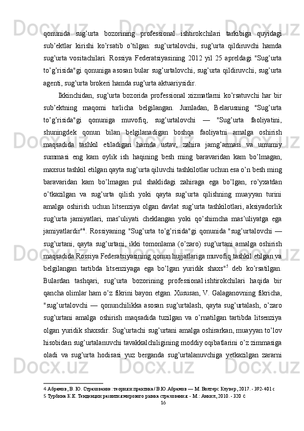 qonunida   sug’urta   bozorining   professional   ishtirokchilari   tarkibiga   quyidagi
sub’ektlar   kirishi   ko’rsatib   o’tilgan:   sug’urtalovchi,   sug’urta   qildiruvchi   hamda
sug’urta   vositachilari.   Rossiya   Federatsiyasining   2012   yil   25   apreldagi   "Sug’urta
to’g’risida"gi  qonuniga asosan bular sug’urtalovchi, sug’urta qildiruvchi, sug’urta
agenti, sug’urta brokeri hamda sug’urta aktuariysidir. 
Ikkinchidan,   sug’urta   bozorida   professional   xizmatlarni   ko’rsatuvchi   har   bir
sub’ektning   maqomi   turlicha   belgilangan.   Jumladan,   Belarusning   "Sug’urta
to’g’risida"gi   qonuniga   muvofiq,   sug’urtalovchi   —   "Sug’urta   faoliyatini,
shuningdek   qonun   bilan   belgilanadigan   boshqa   faoliyatni   amalga   oshirish
maqsadida   tashkil   etiladigan   hamda   ustav,   zahira   jamg’armasi   va   umumiy
summasi   eng   kam   oylik   ish   haqining   besh   ming   baravaridan   kam   bo’lmagan,
maxsus tashkil etilgan qayta sug’urta qiluvchi tashkilotlar uchun esa o’n besh ming
baravaridan   kam   bo’lmagan   pul   shaklidagi   zahiraga   ega   bo’lgan,   ro’yxatdan
o’tkazilgan   va   sug’urta   qilish   yoki   qayta   sug’urta   qilishning   muayyan   turini
amalga   oshirish   uchun   litsenziya   olgan   davlat   sug’urta   tashkilotlari,   aksiyadorlik
sug’urta   jamiyatlari,   mas’uliyati   cheklangan   yoki   qo’shimcha   mas’uliyatga   ega
jamiyatlardir" 4
.   Rossiyaning   "Sug’urta   to’g’risida"gi   qonunida   "sug’urtalovchi   —
sug’urtani,   qayta   sug’urtani,   ikki   tomonlama   (o’zaro)   sug’urtani   amalga   oshirish
maqsadida Rossiya Federatsiyasining qonun hujjatlariga muvofiq tashkil etilgan va
belgilangan   tartibda   litsenziyaga   ega   bo’lgan   yuridik   shaxs" 5
  deb   ko’rsatilgan.
Bulardan   tashqari,   sug’urta   bozorining   professional   ishtirokchilari   haqida   bir
qancha olimlar ham o’z fikrini bayon etgan. Xususan, V. Galaganovning fikricha,
"sug’urtalovchi   —   qonunchilikka   asosan   sug’urtalash,   qayta   sug’urtalash,   o’zaro
sug’urtani   amalga   oshirish   maqsadida   tuzilgan   va   o’rnatilgan   tartibda   litsenziya
olgan yuridik shaxsdir. Sug’urtachi sug’urtani amalga oshirarkan, muayyan to’lov
hisobidan sug’urtalanuvchi tavakkalchiligining moddiy oqibatlarini o’z zimmasiga
oladi   va   sug’urta   hodisasi   yuz   berganda   sug’urtalanuvchiga   yetkazilgan   zararni
4  Абрамов, В. Ю. Страхование: теория и практика/ В.Ю.Абрамов — М. Волтерс Клувер, 2017. - 392-401 с
5  Турбина К.Е. Тенденции развития мирового рынка страхования. - М.: Анкил, 2010. - 320  с
16 