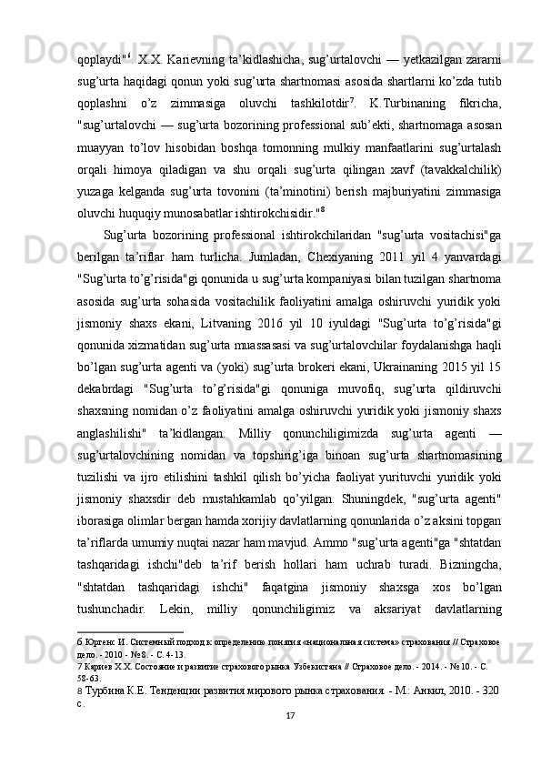 qoplaydi" 6
. X.X. Karievning ta’kidlashicha,  sug’urtalovchi  — yetkazilgan zararni
sug’urta haqidagi qonun yoki sug’urta shartnomasi  asosida shartlarni ko’zda tutib
qoplashni   o’z   zimmasiga   oluvchi   tashkilotdir 7
.   K.Turbinaning   fikricha,
"sug’urtalovchi — sug’urta bozorining professional  sub’ekti, shartnomaga asosan
muayyan   to’lov   hisobidan   boshqa   tomonning   mulkiy   manfaatlarini   sug’urtalash
orqali   himoya   qiladigan   va   shu   orqali   sug’urta   qilingan   xavf   (tavakkalchilik)
yuzaga   kelganda   sug’urta   tovonini   (ta’minotini)   berish   majburiyatini   zimmasiga
oluvchi huquqiy munosabatlar ishtirokchisidir." 8
Sug’urta   bozorining   professional   ishtirokchilaridan   "sug’urta   vositachisi"ga
berilgan   ta’riflar   ham   turlicha.   Jumladan,   Chexiyaning   2011   yil   4   yanvardagi
"Sug’urta to’g’risida"gi qonunida u sug’urta kompaniyasi bilan tuzilgan shartnoma
asosida   sug’urta   sohasida   vositachilik   faoliyatini   amalga   oshiruvchi   yuridik   yoki
jismoniy   shaxs   ekani,   Litvaning   2016   yil   10   iyuldagi   "Sug’urta   to’g’risida"gi
qonunida xizmatidan sug’urta muassasasi va sug’urtalovchilar foydalanishga haqli
bo’lgan sug’urta agenti va (yoki) sug’urta brokeri ekani, Ukrainaning 2015 yil 15
dekabrdagi   "Sug’urta   to’g’risida"gi   qonuniga   muvofiq,   sug’urta   qildiruvchi
shaxsning nomidan o’z faoliyatini amalga oshiruvchi yuridik yoki jismoniy shaxs
anglashilishi"   ta’kidlangan.   Milliy   qonunchiligimizda   sug’urta   agenti   —
sug’urtalovchining   nomidan   va   topshirig’iga   binoan   sug’urta   shartnomasining
tuzilishi   va   ijro   etilishini   tashkil   qilish   bo’yicha   faoliyat   yurituvchi   yuridik   yoki
jismoniy   shaxsdir   deb   mustahkamlab   qo’yilgan.   Shuningdek,   "sug’urta   agenti"
iborasiga olimlar bergan hamda xorijiy davlatlarning qonunlarida o’z aksini topgan
ta’riflarda umumiy nuqtai nazar ham mavjud. Ammo "sug’urta agenti"ga "shtatdan
tashqaridagi   ishchi"deb   ta’rif   berish   hollari   ham   uchrab   turadi.   Bizningcha,
"shtatdan   tashqaridagi   ishchi"   faqatgina   jismoniy   shaxsga   xos   bo’lgan
tushunchadir.   Lekin,   milliy   qonunchiligimiz   va   aksariyat   davlatlarning
6  Юргенс И. Системный подход к определению понятия «национальная система» страхования // Страховое
дело. - 2010 - № 8. - С. 4-13.
7  Кариев Х.Х. Состояние и развитие страхового рынка Узбекистана // Страховое дело. - 2014. - № 10. - С. 
58-63 .
8  Турбина К.Е. Тенденции развития мирового рынка страхования. - М.: Анкил, 2010. - 320 
с.
17