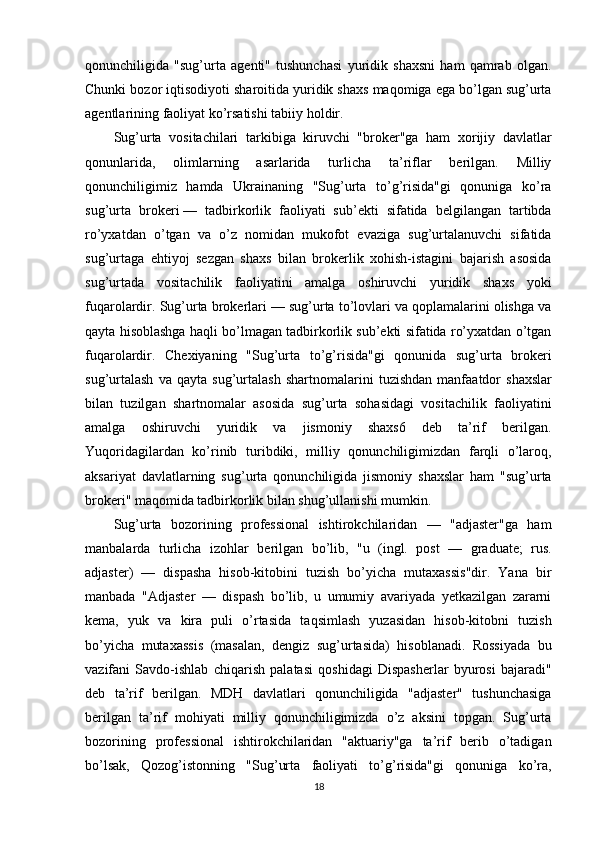 qonunchiligida   "sug’urta   agenti"   tushunchasi   yuridik   shaxsni   ham   qamrab   olgan.
Chunki bozor iqtisodiyoti sharoitida yuridik shaxs maqomiga ega bo’lgan sug’urta
agentlarining faoliyat ko’rsatishi tabiiy holdir. 
Sug’urta   vositachilari   tarkibiga   kiruvchi   "broker"ga   ham   xorijiy   davlatlar
qonunlarida,   olimlarning   asarlarida   turlicha   ta’riflar   berilgan.   Milliy
qonunchiligimiz   hamda   Ukrainaning   "Sug’urta   to’g’risida"gi   qonuniga   ko’ra
sug’urta   brokeri   —   tadbirkorlik   faoliyati   sub’ekti   sifatida   belgilangan   tartibda
ro’yxatdan   o’tgan   va   o’z   nomidan   mukofot   evaziga   sug’urtalanuvchi   sifatida
sug’urtaga   ehtiyoj   sezgan   shaxs   bilan   brokerlik   xohish-istagini   bajarish   asosida
sug’urtada   vositachilik   faoliyatini   amalga   oshiruvchi   yuridik   shaxs   yoki
fuqarolardir. Sug’urta brokerlari — sug’urta to’lovlari va qoplamalarini olishga va
qayta hisoblashga haqli bo’lmagan tadbirkorlik sub’ekti sifatida ro’yxatdan o’tgan
fuqarolardir.   Chexiya ning   "Sug’urta   to’g’risida"gi   qonunida   sug’urta   brokeri
sug’urtalash   va  qayta   sug’urtalash   shart nomalarini   tuzishdan   manfaatdor   shaxslar
bilan   tuzilgan   shartnomalar   asosida   sug’urta   sohasidagi   vositachilik   faoliyatini
amalga   oshiruvchi   yuridik   va   jismoniy   shaxs6   deb   ta’rif   berilgan.
Yuqoridagilardan   ko’rinib   turibdiki,   milliy   qonunchiligimizdan   farqli   o’laroq,
aksariyat   davlatlarning   sug’urta   qonunchiligida   jismoniy   shaxslar   ham   "sug’urta
brokeri" maqomida tadbirkorlik bilan shug’ullanishi mumkin. 
Sug’urta   bozorining   professional   ishtirokchilaridan   —   "adjaster"ga   ham
manbalarda   turlicha   izohlar   berilgan   bo’lib,   "u   (ingl.   post   —   graduate;   rus.
adjaster)   —   dispasha   hisob-kitobini   tuzish   bo’yicha   mutaxassis"dir.   Yana   bir
manbada   "Adjaster   —   dispash   bo’lib,   u   umumiy   avariyada   yetkazilgan   zararni
kema,   yuk   va   kira   puli   o’rtasida   taqsimlash   yuzasidan   hisob-kitobni   tuzish
bo’yicha   mutaxassis   (masalan,   dengiz   sug’urtasida)   hisoblanadi.   Rossiyada   bu
vazifani   Savdo-ishlab   chiqarish   palatasi   qoshidagi   Dispasherlar   byurosi   bajaradi"
deb   ta’rif   berilgan.   MDH   davlatlari   qonunchiligida   "adjaster"   tushunchasiga
berilgan   ta’rif   mohiyati   milliy   qonunchiligimizda   o’z   aksini   topgan.   Sug’urta
bozorining   professional   ishtirokchilaridan   "aktuariy"ga   ta’rif   berib   o’tadigan
bo’lsak,   Qozog’istonning   "Sug’urta   faoliyati   to’g’risida"gi   qonuniga   ko’ra,
18 