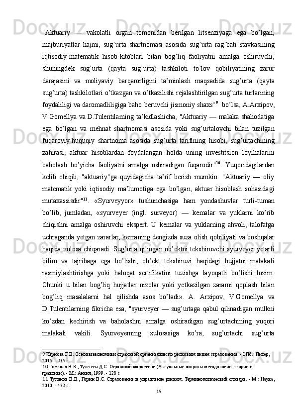 "Aktuariy   —   vakolatli   organ   tomonidan   berilgan   litsenziyaga   ega   bo’lgan,
majburiyatlar   hajmi,   sug’urta   shartnomasi   asosida   sug’urta   rag’bati   stavkasining
iqtisodiy-matematik   hisob-kitoblari   bilan   bog’liq   faoliyatni   amalga   oshiruvchi,
shuningdek   sug’urta   (qayta   sug’urta)   tashkiloti   to’lov   qobiliyatining   zarur
darajasini   va   moliyaviy   barqarorligini   ta’minlash   maqsadida   sug’urta   (qayta
sug’urta) tashkilotlari o’tkazgan va o’tkazilishi rejalashtirilgan sug’urta turlarining
foydaliligi va daromadliligiga baho beruvchi jismoniy shaxs" 9
   bo’lsa, A.Arxipov,
V.Gomellya va   D.Tulentilarning ta’kidlashicha,  "Aktuariy — malaka shahodatiga
ega   bo’lgan   va   mehnat   shartnomasi   asosida   yoki   sug’urtalovchi   bilan   tuzilgan
fuqaroviy-huquqiy   shartnoma   asosida   sug’urta   tarifining   hisobi,   sug’urtachining
zahirasi,   aktuar   hisoblardan   foydalangan   holda   uning   investitsion   loyihalarini
baholash   bo’yicha   faoliyatni   amalga   oshiradigan   fuqarodir" 10
.   Yuqoridagilardan
kelib   chiqib,   "aktuariy"ga   quyidagicha   ta’rif   berish   mumkin:   "Aktuariy   —   oliy
matematik   yoki   iqtisodiy   ma’lumotiga   ega   bo’lgan,   aktuar   hisoblash   sohasidagi
mutaxassisdir" 11
.   «Syurveyyor»   tushunchasiga   ham   yondashuvlar   turli-tuman
bo’lib,   jumladan,   «syurveyer   (ingl.   surveyor)   —   kemalar   va   yuklarni   ko’rib
chiqishni   amalga   oshiruvchi   ekspert.   U   kemalar   va   yuklarning   ahvoli,   talofatga
uchraganda yetgan zararlar, kemaning dengizda suza olish qobiliyati va boshqalar
haqida xulosa chiqaradi. Sug’urta qilingan ob’ektni tekshiruvchi syurveyer yetarli
bilim   va   tajribaga   ega   bo’lishi,   ob’ekt   tekshiruvi   haqidagi   hujjatni   malakali
rasmiylashtirishga   yoki   haloqat   sertifikatini   tuzishga   layoqatli   bo’lishi   lozim.
Chunki   u   bilan   bog’liq   hujjatlar   nizolar   yoki   yetkazilgan   zararni   qoplash   bilan
bog’liq   masalalarni   hal   qilishda   asos   bo’ladi».   A.   Arxipov,   V.Gomellya   va
D.Tulentilarning  fikricha   esa,   "syurveyer   —   sug’urtaga   qabul   qilinadigan   mulkni
ko’zdan   kechirish   va   baholashni   amalga   oshiradigan   sug’urtachining   yuqori
malakali   vakili.   Syurveyerning   xulosasiga   ko’ra,   sug’urtachi   sug’urta
9  Чернова Г.В. Основы экономики страховой организации по рисковым видам страхования. - СПб.: Питер, 
2015. - 235 с.
10  Гомелля В.Б., Туленты Д.С. Страховой маркетинг (Актуальные вопросы методологии, теории и 
практики). - М.: Анкил, 1999. - 128 с
11   Тулинов В.В., Горин В.С. Страхование и управление риском. Терминологический словарь. - М.: Наука,
2010. - 472 с.
19 