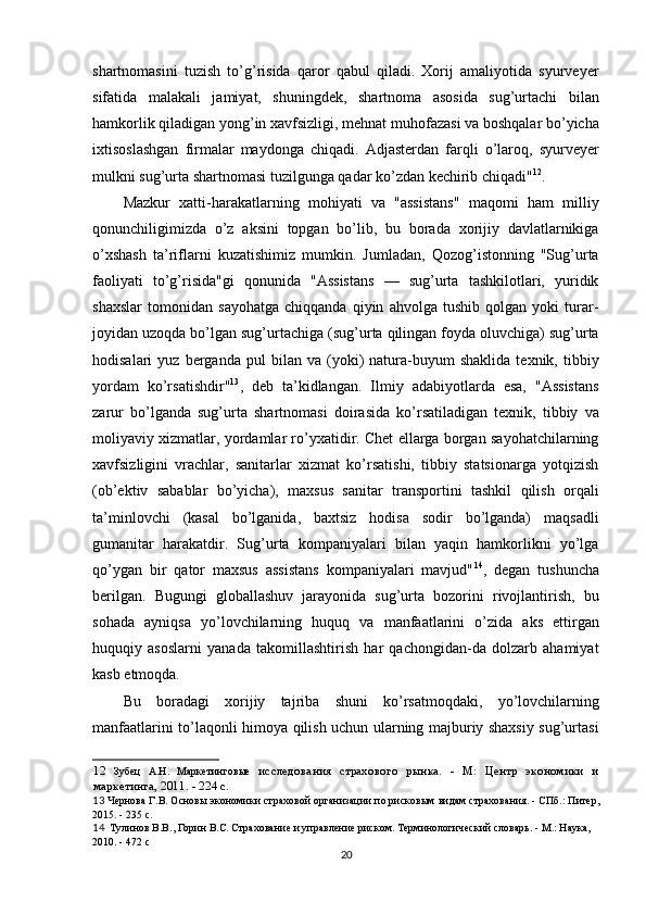 shartnomasini   tuzish   to’g’risida   qaror   qabul   qiladi.   Xorij   amaliyotida   syurveyer
sifatida   malakali   jamiyat,   shuningdek,   shartnoma   asosida   sug’urtachi   bilan
hamkorlik qiladigan yong’in xavfsizligi, mehnat muhofazasi va boshqalar bo’yicha
ixtisoslashgan   firmalar   maydonga   chiqadi.   Adjasterdan   farqli   o’laroq,   syurveyer
mulkni sug’urta shart nomasi tuzilgunga qadar ko’zdan kechirib chiqadi" 12
. 
Mazkur   xatti-harakatlarning   mohiyati   va   "assistans"   maqomi   ham   milliy
qonunchiligimizda   o’z   aksini   topgan   bo’lib,   bu   borada   xorijiy   davlatlarnikiga
o’xshash   ta’riflarni   kuzatishimiz   mumkin.   Jumladan,   Qozog’istonning   "Sug’urta
faoliyati   to’g’risida"gi   qonunida   "Assistans   —   sug’urta   tashkilotlari,   yuridik
shaxslar   tomonidan   sayohatga   chiqqanda   qiyin   ahvolga   tushib   qolgan   yoki   turar-
joyidan uzoqda bo’lgan sug’urtachiga (sug’urta qilingan foyda oluvchiga) sug’urta
hodisalari   yuz   berganda   pul   bilan   va  (yoki)   natura-buyum   shaklida   texnik,  tibbiy
yordam   ko’rsatishdir" 13
,   deb   ta’kidlangan.   Ilmiy   adabiyotlarda   esa,   "Assistans
zarur   bo’lganda   sug’urta   shart nomasi   doirasida   ko’rsatiladigan   texnik,   tibbiy   va
moliyaviy xizmatlar, yordamlar ro’yxatidir. Chet ellarga borgan sayohatchilarning
xavfsizligini   vrachlar,   sanitarlar   xizmat   ko’rsatishi,   tibbiy   statsionarga   yotqizish
(ob’ektiv   sabablar   bo’yicha),   maxsus   sanitar   transportini   tashkil   qilish   orqali
ta’minlovchi   (kasal   bo’lganida,   baxtsiz   hodisa   sodir   bo’lganda)   maqsadli
gumanitar   harakatdir.   Sug’urta   kompaniyalari   bilan   yaqin   hamkorlikni   yo’lga
qo’ygan   bir   qator   maxsus   assistans   kompaniyalari   mavjud" 14
,   degan   tushuncha
berilgan.   Bugungi   globallashuv   jarayonida   sug’urta   bozorini   rivojlantirish,   bu
sohada   ayniqsa   yo’lovchilarning   huquq   va   manfaatlarini   o’zida   aks   ettirgan
huquqiy   asoslarni   yanada   takomillashtirish   har   qachongidan-da   dolzarb   ahamiyat
kasb etmoqda. 
Bu   boradagi   xorijiy   tajriba   shuni   ko’rsatmoqdaki,   yo’lovchilarning
manfaatlarini to’laqonli himoya qilish uchun ularning majburiy shaxsiy sug’urtasi
12   Зубец   А.Н.   Маркетинговые   исследования   страхового   рынка.   -   М:   Центр   экономики   и
маркетинга, 2011. - 224 с.
13  Чернова Г.В. Основы экономики страховой организации по рисковым видам страхования. - СПб.: Питер,
2015. - 235 с.
14   Тулинов В.В., Горин В.С. Страхование и управление риском. Терминологический словарь. - М.: Наука, 
2010. - 472 с
20 