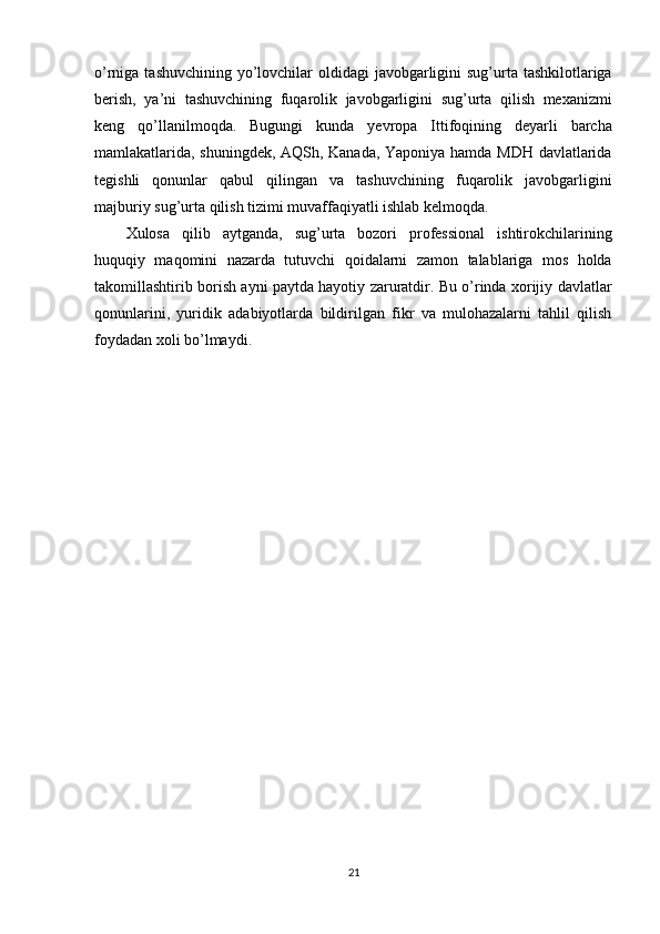 o’rniga tashuvchining yo’lovchilar oldidagi  javobgarligini  sug’urta tashkilotlariga
berish,   ya’ni   tashuvchining   fuqarolik   javobgarligini   sug’urta   qilish   mexanizmi
keng   qo’llanilmoqda.   Bugungi   kunda   yevropa   Ittifoqining   deyarli   barcha
mamlakatlarida, shuningdek, AQSh, Kanada, Yaponiya hamda MDH davlatlarida
tegishli   qonunlar   qabul   qilingan   va   tashuvchining   fuqarolik   javobgarligini
majburiy sug’urta qilish tizimi muvaffaqiyatli ishlab kelmoqda.
Xulosa   qilib   aytganda,   sug’urta   bozori   professional   ishtirokchilarining
huquqiy   maqomini   nazarda   tutuvchi   qoidalarni   zamon   talablariga   mos   holda
takomillashtirib borish ayni paytda hayotiy zaruratdir. Bu o’rinda xorijiy davlatlar
qonunlarini,   yuridik   adabiyotlarda   bildirilgan   fikr   va   mulohazalarni   tahlil   qilish
foydadan xoli bo’lmaydi.
21 