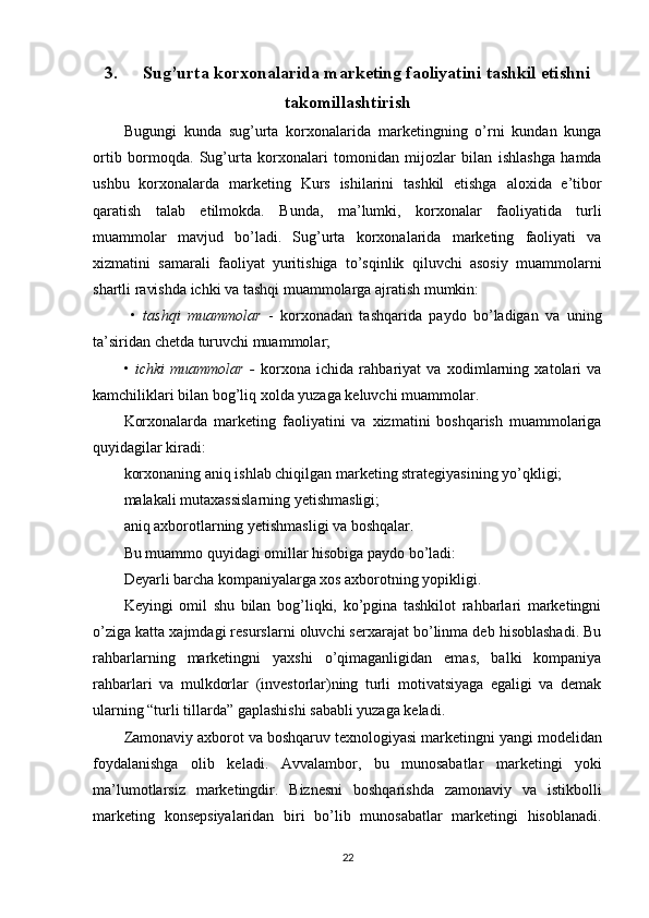 3. Sug’urta korxonalarida marketing faoliyatini tashkil etishni
takomillashtirish
Bugungi   kunda   sug’urta   korxonalarida   marketingning   o’rni   kundan   kunga
ortib   bormoqda.   Sug’urta   korxonalari   tomonidan   mijozlar   bilan   ishlashga   hamda
ushbu   korxonalarda   marketing   Kurs   ishilarini   tashkil   etishga   aloxida   e’tibor
qaratish   talab   etilmokda.   Bunda,   ma’lumki,   korxonalar   faoliyatida   turli
muammolar   mavjud   bo’ladi.   Sug’urta   korxonalarida   marketing   faoliyati   va
xizmatini   samarali   faoliyat   yuritishiga   to’sqinlik   qiluvchi   asosiy   muammolarni
shartli ravishda ichki va tashqi muammolarga ajratish mumkin:
  •   tashqi   muammolar   -   korxonadan   tashqarida   paydo   bo’ladigan   va   uning
ta’siridan chetda turuvchi muammolar;
•   ichki   muammolar   -   korxona   ichida   rahbariyat   va   xodimlarning   xatolari   va
kamchiliklari bilan bog’liq xolda yuzaga keluvchi muammolar.
Korxonalarda   marketing   faoliyatini   va   xizmatini   boshqarish   muammolariga
quyidagilar kiradi:
korxonaning aniq ishlab chiqilgan marketing strategiyasining yo’qkligi;
malakali mutaxassislarning yetishmasligi;
aniq axborotlarning yetishmasligi va boshqalar.
Bu muammo quyidagi omillar hisobiga paydo bo’ladi:
Deyarli barcha kompaniyalarga xos axborotning yopikligi.
Keyingi   omil   shu   bilan   bog’liqki,   ko’pgina   tashkilot   rahbarlari   marketingni
o’ziga katta xajmdagi resurslarni oluvchi serxarajat bo’linma deb hisoblashadi. Bu
rahbarlarning   marketingni   yaxshi   o’qimaganligidan   emas,   balki   kompaniya
rahbarlari   va   mulkdorlar   (investorlar)ning   turli   motivatsiyaga   egaligi   va   demak
ularning “turli tillarda” gaplashishi sababli yuzaga keladi.
Zamonaviy axborot va boshqaruv texnologiyasi marketingni yangi modelidan
foydalanishga   olib   keladi.   Avvalambor,   bu   munosabatlar   marketingi   yoki
ma’lumotlarsiz   marketingdir.   Biznesni   boshqarishda   zamonaviy   va   istikbolli
marketing   konsepsiyalaridan   biri   bo’lib   munosabatlar   marketingi   hisoblanadi.
22