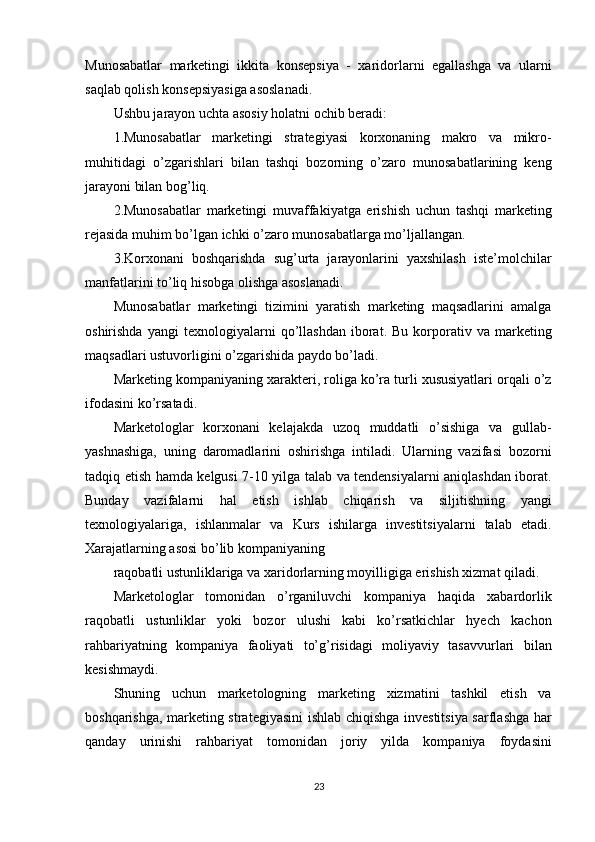 Munosabatlar   marketingi   ikkita   konsepsiya   -   xaridorlarni   egallashga   va   ularni
saqlab qolish konsepsiyasiga asoslanadi.
Ushbu jarayon uchta asosiy holatni ochib beradi:
1.Munosabatlar   marketingi   strategiyasi   korxonaning   makro   va   mikro-
muhitidagi   o’zgarishlari   bilan   tashqi   bozorning   o’zaro   munosabatlarining   keng
jarayoni bilan bog’liq.
2.Munosabatlar   marketingi   muvaffakiyatga   erishish   uchun   tashqi   marketing
rejasida muhim bo’lgan ichki o’zaro munosabatlarga mo’ljallangan.
3.Korxonani   boshqarishda   sug’urta   jarayonlarini   yaxshilash   iste’molchilar
manfatlarini to’liq hisobga olishga asoslanadi.
Munosabatlar   marketingi   tizimini   yaratish   marketing   maqsadlarini   amalga
oshirishda   yangi   texnologiyalarni   qo’llashdan   iborat.  Bu   korporativ  va   marketing
maqsadlari ustuvorligini o’zgarishida paydo bo’ladi.
Marketing kompaniyaning xarakteri, roliga ko’ra turli xususiyatlari orqali o’z
ifodasini ko’rsatadi.
Marketologlar   korxonani   kelajakda   uzoq   muddatli   o’sishiga   va   gullab-
yashnashiga,   uning   daromadlarini   oshirishga   intiladi.   Ularning   vazifasi   bozorni
tadqiq etish hamda kelgusi 7-10 yilga talab va tendensiyalarni aniqlashdan iborat.
Bunday   vazifalarni   hal   etish   ishlab   chiqarish   va   siljitishning   yangi
texnologiyalariga,   ishlanmalar   va   Kurs   ishilarga   investitsiyalarni   talab   etadi.
Xarajatlarning asosi bo’lib kompaniyaning
raqobatli ustunliklariga va xaridorlarning moyilligiga erishish xizmat qiladi.
Marketologlar   tomonidan   o’rganiluvchi   kompaniya   haqida   xabardorlik
raqobatli   ustunliklar   yoki   bozor   ulushi   kabi   ko’rsatkichlar   hyech   kachon
rahbariyatning   kompaniya   faoliyati   to’g’risidagi   moliyaviy   tasavvurlari   bilan
kesishmaydi.
Shuning   uchun   marketologning   marketing   xizmatini   tashkil   etish   va
boshqarishga, marketing strategiyasini ishlab chiqishga investitsiya sarflashga har
qanday   urinishi   rahbariyat   tomonidan   joriy   yilda   kompaniya   foydasini
23