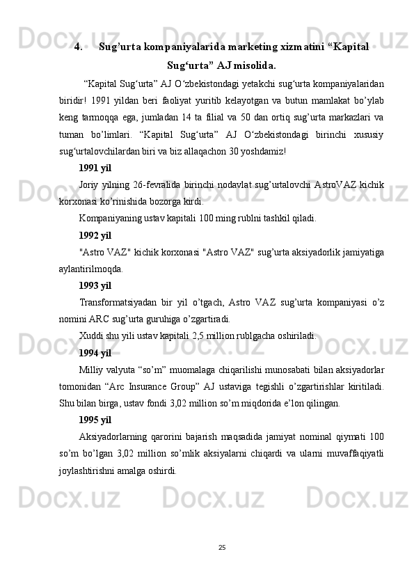 4. Sug’urta kompaniyalarida marketing xizmatini  “Kapital
Sug urta” AJ misolida.ʻ
“Kapital Sug urta” AJ O zbekistondagi yetakchi sug urta kompaniyalaridan	
ʻ ʻ ʻ
biridir!   1991   yildan   beri   faoliyat   yuritib   kelayotgan   va   butun   mamlakat   bo’ylab
keng   tarmoqqa   ega,   jumladan   14   ta   filial   va   50   dan   ortiq   sug’urta   markazlari   va
tuman   bo’limlari.   “Kapital   Sug urta”   AJ   O zbekistondagi   birinchi   xususiy	
ʻ ʻ
sug urtalovchilardan biri va biz allaqachon 30 yoshdamiz!	
ʻ
1991 yil
Joriy   yilning   26-fevralida   birinchi   nodavlat   sug’urtalovchi   AstroVAZ   kichik
korxonasi ko’rinishida bozorga kirdi.
Kompaniyaning ustav kapitali 100 ming rublni tashkil qiladi.
1992 yil
"Astro VAZ" kichik korxonasi "Astro VAZ" sug’urta aksiyadorlik jamiyatiga
aylantirilmoqda.
1993 yil
Transformatsiyadan   bir   yil   o’tgach,   Astro   VAZ   sug’urta   kompaniyasi   o’z
nomini ARC sug’urta guruhiga o’zgartiradi.
Xuddi shu yili ustav kapitali 2,5 million rublgacha oshiriladi.
1994 yil
Milliy valyuta “so’m” muomalaga chiqarilishi munosabati bilan aksiyadorlar
tomonidan   “Arc   Insurance   Group”   AJ   ustaviga   tegishli   o’zgartirishlar   kiritiladi.
Shu bilan birga, ustav fondi 3,02 million so’m miqdorida e’lon qilingan.
1995 yil
Aksiyadorlarning   qarorini   bajarish   maqsadida   jamiyat   nominal   qiymati   100
so’m   bo’lgan   3,02   million   so’mlik   aksiyalarni   chiqardi   va   ularni   muvaffaqiyatli
joylashtirishni amalga oshirdi.
25 