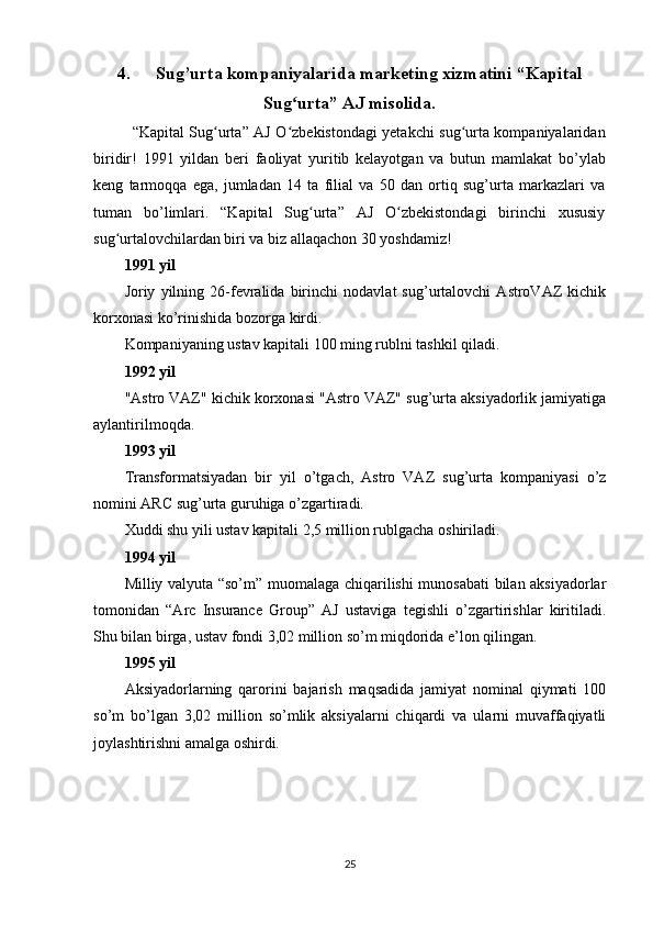 4. Sug’urta kompaniyalarida marketing xizmatini  “Kapital
Sug urta” AJ misolida.ʻ
“Kapital Sug urta” AJ O zbekistondagi yetakchi sug urta kompaniyalaridan	
ʻ ʻ ʻ
biridir!   1991   yildan   beri   faoliyat   yuritib   kelayotgan   va   butun   mamlakat   bo’ylab
keng   tarmoqqa   ega,   jumladan   14   ta   filial   va   50   dan   ortiq   sug’urta   markazlari   va
tuman   bo’limlari.   “Kapital   Sug urta”   AJ   O zbekistondagi   birinchi   xususiy	
ʻ ʻ
sug urtalovchilardan biri va biz allaqachon 30 yoshdamiz!	
ʻ
1991 yil
Joriy   yilning   26-fevralida   birinchi   nodavlat   sug’urtalovchi   AstroVAZ   kichik
korxonasi ko’rinishida bozorga kirdi.
Kompaniyaning ustav kapitali 100 ming rublni tashkil qiladi.
1992 yil
"Astro VAZ" kichik korxonasi "Astro VAZ" sug’urta aksiyadorlik jamiyatiga
aylantirilmoqda.
1993 yil
Transformatsiyadan   bir   yil   o’tgach,   Astro   VAZ   sug’urta   kompaniyasi   o’z
nomini ARC sug’urta guruhiga o’zgartiradi.
Xuddi shu yili ustav kapitali 2,5 million rublgacha oshiriladi.
1994 yil
Milliy valyuta “so’m” muomalaga chiqarilishi munosabati bilan aksiyadorlar
tomonidan   “Arc   Insurance   Group”   AJ   ustaviga   tegishli   o’zgartirishlar   kiritiladi.
Shu bilan birga, ustav fondi 3,02 million so’m miqdorida e’lon qilingan.
1995 yil
Aksiyadorlarning   qarorini   bajarish   maqsadida   jamiyat   nominal   qiymati   100
so’m   bo’lgan   3,02   million   so’mlik   aksiyalarni   chiqardi   va   ularni   muvaffaqiyatli
joylashtirishni amalga oshirdi.
25