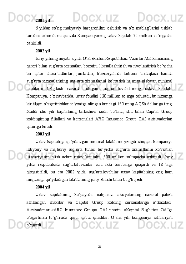 2001 yil
6   yildan   so’ng   moliyaviy   barqarorlikni   oshirish   va   o’z   mablag’larini   ushlab
turishni   oshirish   maqsadida   Kompaniyaning   ustav   kapitali   30   million   so’mgacha
oshirildi.
2002 yil
Joriy yilning noyabr oyida O’zbekiston Respublikasi Vazirlar Mahkamasining
qarori bilan sug’urta xizmatlari bozorini liberallashtirish va rivojlantirish bo’yicha
bir   qator   chora-tadbirlar,   jumladan,   litsenziyalash   tartibini   tasdiqlash   hamda
sug’urta xizmatlarining sug’urta xizmatlarini ko’rsatish hajmiga nisbatan minimal
talablarni   belgilash   nazarda   tutilgan.   sug’urtalovchilarning   ustav   kapitali.
Kompaniya, o’z navbatida, ustav fondini 130 million so’mga oshiradi, bu nizomga
kiritilgan o’zgartirishlar ro’yxatga olingan kundagi 150 ming AQSh dollariga teng.
Xuddi   shu   yili   kapitalning   birlashuvi   sodir   bo’ladi,   shu   bilan   Capital   Group
xoldingining   filiallari   va   korxonalari   ARC   Insurance   Group   OAJ   aktsiyadorlari
qatoriga kiradi.
2003 yil
Ustav   kapitaliga   qo’yiladigan   minimal   talablarni   yengib   chiqqan   kompaniya
ixtiyoriy   va   majburiy   sug’urta   turlari   bo’yicha   sug’urta   xizmatlarini   ko’rsatish
litsenziyasini   olish   uchun   ustav   kapitalini   500   million   so’mgacha   oshiradi.   Joriy
yilda   respublikada   sug urtalovchilar   soni   ikki   barobarga   qisqardi   va   18   tagaʻ
qisqartirildi,   bu   esa   2002   yilda   sug urtalovchilar   ustav   kapitalining   eng   kam	
ʻ
miqdoriga qo yiladigan talablarning joriy etilishi bilan bog liq edi.	
ʻ ʻ
2004 yil
Ustav   kapitalining   ko’payishi   natijasida   aksiyalarning   nazorat   paketi
affillangan   shaxslar   va   Capital   Group   xolding   korxonalariga   o’tkaziladi.
Aksiyadorlar   «ARC   Insurance   Group»   OAJ   nomini   «Kapital   Sug’urta»   OAJga
o’zgartirish   to’g’risida   qaror   qabul   qiladilar.   O’sha   yili   kompaniya   rahbariyati
o’zgardi.
26 