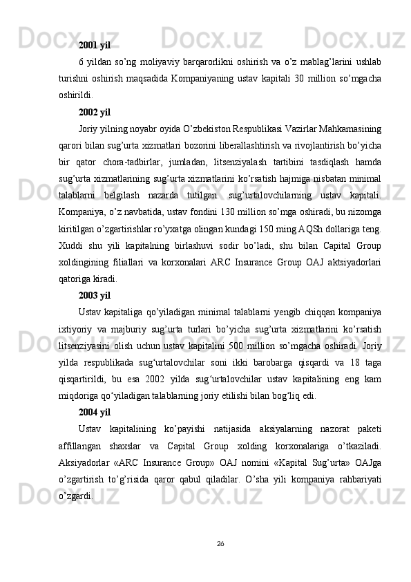 2001 yil
6   yildan   so’ng   moliyaviy   barqarorlikni   oshirish   va   o’z   mablag’larini   ushlab
turishni   oshirish   maqsadida   Kompaniyaning   ustav   kapitali   30   million   so’mgacha
oshirildi.
2002 yil
Joriy yilning noyabr oyida O’zbekiston Respublikasi Vazirlar Mahkamasining
qarori bilan sug’urta xizmatlari bozorini liberallashtirish va rivojlantirish bo’yicha
bir   qator   chora-tadbirlar,   jumladan,   litsenziyalash   tartibini   tasdiqlash   hamda
sug’urta xizmatlarining sug’urta xizmatlarini ko’rsatish hajmiga nisbatan minimal
talablarni   belgilash   nazarda   tutilgan.   sug’urtalovchilarning   ustav   kapitali.
Kompaniya, o’z navbatida, ustav fondini 130 million so’mga oshiradi, bu nizomga
kiritilgan o’zgartirishlar ro’yxatga olingan kundagi 150 ming AQSh dollariga teng.
Xuddi   shu   yili   kapitalning   birlashuvi   sodir   bo’ladi,   shu   bilan   Capital   Group
xoldingining   filiallari   va   korxonalari   ARC   Insurance   Group   OAJ   aktsiyadorlari
qatoriga kiradi.
2003 yil
Ustav   kapitaliga   qo’yiladigan   minimal   talablarni   yengib   chiqqan   kompaniya
ixtiyoriy   va   majburiy   sug’urta   turlari   bo’yicha   sug’urta   xizmatlarini   ko’rsatish
litsenziyasini   olish   uchun   ustav   kapitalini   500   million   so’mgacha   oshiradi.   Joriy
yilda   respublikada   sug urtalovchilar   soni   ikki   barobarga   qisqardi   va   18   tagaʻ
qisqartirildi,   bu   esa   2002   yilda   sug urtalovchilar   ustav   kapitalining   eng   kam	
ʻ
miqdoriga qo yiladigan talablarning joriy etilishi bilan bog liq edi.	
ʻ ʻ
2004 yil
Ustav   kapitalining   ko’payishi   natijasida   aksiyalarning   nazorat   paketi
affillangan   shaxslar   va   Capital   Group   xolding   korxonalariga   o’tkaziladi.
Aksiyadorlar   «ARC   Insurance   Group»   OAJ   nomini   «Kapital   Sug’urta»   OAJga
o’zgartirish   to’g’risida   qaror   qabul   qiladilar.   O’sha   yili   kompaniya   rahbariyati
o’zgardi.
26