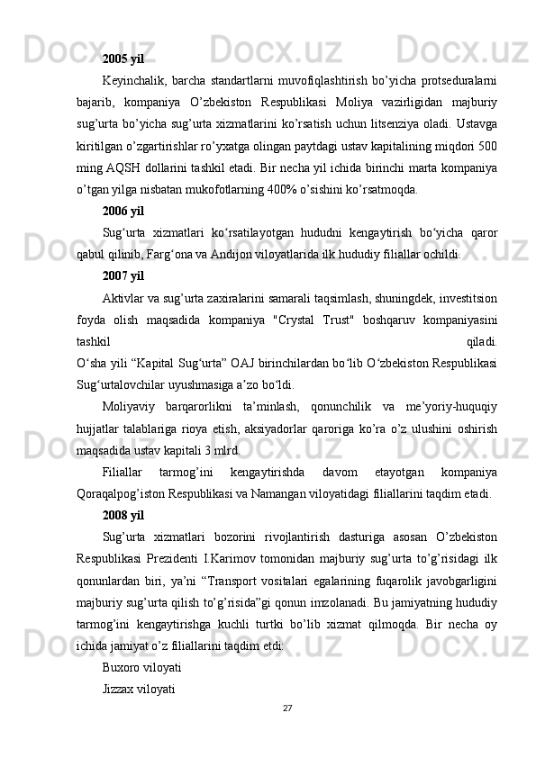 2005 yil
Keyinchalik,   barcha   standartlarni   muvofiqlashtirish   bo’yicha   protseduralarni
bajarib,   kompaniya   O’zbekiston   Respublikasi   Moliya   vazirligidan   majburiy
sug’urta bo’yicha sug’urta xizmatlarini  ko’rsatish uchun litsenziya oladi. Ustavga
kiritilgan o’zgartirishlar ro’yxatga olingan paytdagi ustav kapitalining miqdori 500
ming AQSH dollarini tashkil etadi. Bir necha yil ichida birinchi marta kompaniya
o’tgan yilga nisbatan mukofotlarning 400% o’sishini ko’rsatmoqda.
2006 yil
Sug urta   xizmatlari   ko rsatilayotgan   hududni   kengaytirish   bo yicha   qarorʻ ʻ ʻ
qabul qilinib, Farg ona va Andijon viloyatlarida ilk hududiy filiallar ochildi.	
ʻ
2007 yil
Aktivlar va sug’urta zaxiralarini samarali taqsimlash, shuningdek, investitsion
foyda   olish   maqsadida   kompaniya   "Crystal   Trust"   boshqaruv   kompaniyasini
tashkil   qiladi.
O sha yili “Kapital Sug urta” OAJ birinchilardan bo lib O zbekiston Respublikasi	
ʻ ʻ ʻ ʻ
Sug urtalovchilar uyushmasiga a zo bo ldi.	
ʻ ʼ ʻ
Moliyaviy   barqarorlikni   ta’minlash,   qonunchilik   va   me’yoriy-huquqiy
hujjatlar   talablariga   rioya   etish,   aksiyadorlar   qaroriga   ko’ra   o’z   ulushini   oshirish
maqsadida ustav kapitali 3 mlrd.
Filiallar   tarmog’ini   kengaytirishda   davom   etayotgan   kompaniya
Qoraqalpog’iston Respublikasi va Namangan viloyatidagi filiallarini taqdim etadi.
2008 yil
Sug’urta   xizmatlari   bozorini   rivojlantirish   dasturiga   asosan   O’zbekiston
Respublikasi   Prezidenti   I.Karimov   tomonidan   majburiy   sug’urta   to’g’risidagi   ilk
qonunlardan   biri,   ya’ni   “Transport   vositalari   egalarining   fuqarolik   javobgarligini
majburiy sug’urta qilish to’g’risida”gi qonun imzolanadi. Bu jamiyatning hududiy
tarmog’ini   kengaytirishga   kuchli   turtki   bo’lib   xizmat   qilmoqda.   Bir   necha   oy
ichida jamiyat o’z filiallarini taqdim etdi:
Buxoro viloyati
Jizzax viloyati
27