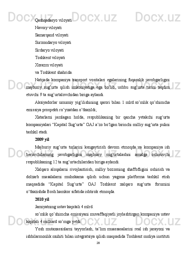 Qashqadaryo viloyati
Navoiy viloyati
Samarqand viloyati
Surxondaryo viloyati
Sirdaryo viloyati
Toshkent viloyati
Xorazm viloyati
va Toshkent shahrida.
Natijada   kompaniya   transport   vositalari   egalarining   fuqarolik   javobgarligini
majburiy   sug’urta   qilish   imkoniyatiga   ega   bo’lib,   ushbu   sug’urta   turini   taqdim
etuvchi 9 ta sug’urtalovchidan biriga aylandi.
Aksiyadorlar   umumiy   yig’ilishining   qarori   bilan   1   mlrd.so’mlik   qo’shimcha
emissiya prospekti ro’yxatdan o’tkazildi;
Xatarlarni   jamlagan   holda,   respublikaning   bir   qancha   yetakchi   sug urtaʻ
kompaniyalari “Kapital Sug urta” OAJ a zo bo lgan birinchi milliy sug urta pulini	
ʻ ʼ ʻ ʻ
tashkil etadi.
2009 yil
Majburiy   sug’urta   turlarini   kengaytirish   davom   etmoqda   va   kompaniya   ish
beruvchilarning   javobgarligini   majburiy   sug’urtalashni   amalga   oshiruvchi
respublikaning 12 ta sug’urtachilaridan biriga aylandi.
Xalqaro   aloqalarni   rivojlantirish,   milliy   bozorning   shaffofligini   oshirish   va
dolzarb   masalalarni   muhokama   qilish   uchun   yagona   platforma   tashkil   etish
maqsadida   “Kapital   Sug urta”   OAJ   Toshkent   xalqaro   sug urta   forumini
ʻ ʻ
o tkazishda Bosh hamkor sifatida ishtirok etmoqda.	
ʻ
2010 yil
Jamiyatning ustav kapitali 4 mlrd.
so’mlik qo’shimcha emissiyani muvaffaqiyatli joylashtirgan kompaniya ustav
kapitali 4 milliard so’mga yetdi.
Yosh   mutaxassislarni   tayyorlash,   ta’lim   muassasalarini   real   ish   jarayoni   va
ishbilarmonlik muhiti bilan integratsiya qilish maqsadida Toshkent moliya instituti
28