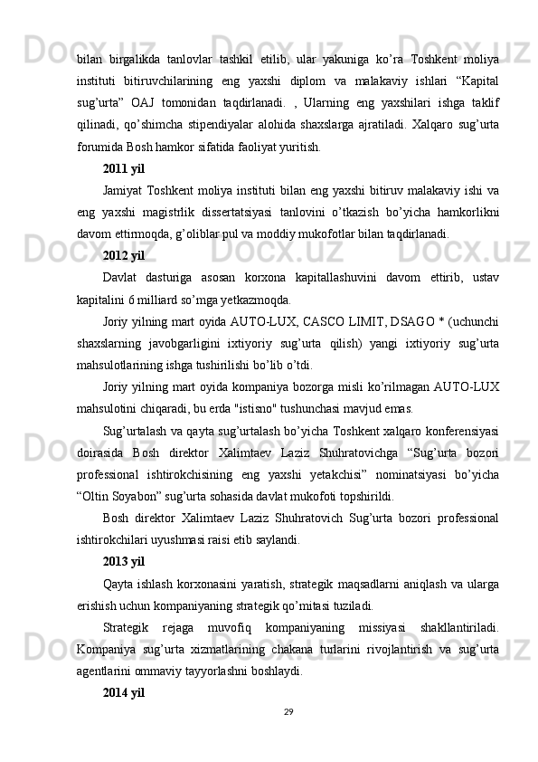 bilan   birgalikda   tanlovlar   tashkil   etilib,   ular   yakuniga   ko’ra   Toshkent   moliya
instituti   bitiruvchilarining   eng   yaxshi   diplom   va   malakaviy   ishlari   “Kapital
sug’urta”   OAJ   tomonidan   taqdirlanadi.   ,   Ularning   eng   yaxshilari   ishga   taklif
qilinadi,   qo’shimcha   stipendiyalar   alohida   shaxslarga   ajratiladi.   Xalqaro   sug’urta
forumida Bosh hamkor sifatida faoliyat yuritish.
2011 yil
Jamiyat  Toshkent  moliya instituti  bilan eng yaxshi  bitiruv malakaviy ishi  va
eng   yaxshi   magistrlik   dissertatsiyasi   tanlovini   o’tkazish   bo’yicha   hamkorlikni
davom ettirmoqda, g’oliblar pul va moddiy mukofotlar bilan taqdirlanadi.
2012 yil
Davlat   dasturiga   asosan   korxona   kapitallashuvini   davom   ettirib,   ustav
kapitalini 6 milliard so’mga yetkazmoqda.
Joriy yilning mart oyida AUTO-LUX, CASCO LIMIT, DSAGO * (uchunchi
shaxslarning   javobgarligini   ixtiyoriy   sug’urta   qilish)   yangi   ixtiyoriy   sug’urta
mahsulotlarining ishga tushirilishi bo’lib o’tdi.
Joriy yilning mart  oyida kompaniya bozorga misli  ko’rilmagan AUTO-LUX
mahsulotini chiqaradi, bu erda "istisno" tushunchasi mavjud emas.
Sug’urtalash va qayta sug’urtalash bo’yicha Toshkent xalqaro konferensiyasi
doirasida   Bosh   direktor   Xalimtaev   Laziz   Shuhratovichga   “Sug’urta   bozori
professional   ishtirokchisining   eng   yaxshi   yetakchisi”   nominatsiyasi   bo’yicha
“Oltin Soyabon” sug’urta sohasida davlat mukofoti topshirildi.
Bosh   direktor   Xalimtaev   Laziz   Shuhratovich   Sug’urta   bozori   professional
ishtirokchilari uyushmasi raisi etib saylandi.
2013 yil
Qayta   ishlash   korxonasini   yaratish,   strategik   maqsadlarni   aniqlash   va   ularga
erishish uchun kompaniyaning strategik qo’mitasi tuziladi.
Strategik   rejaga   muvofiq   kompaniyaning   missiyasi   shakllantiriladi.
Kompaniya   sug’urta   xizmatlarining   chakana   turlarini   rivojlantirish   va   sug’urta
agentlarini ommaviy tayyorlashni boshlaydi.
2014 yil
29