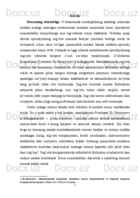 Kirish
Mavzuning   dolzarbligi.   O’zbekistonda   mustaqillikning   dastlabgi   yillaridan
boshlab   amalga   oshirilgan   institutsional   isloxatlar   jarayonida   bozor   iqtisodiyoti
munosabatlari   tamoyillariga   mos   sug’urtalash   tizimi   shakllandi.   Nisbatan   qisqa
davrda   iqtisodiyotning   sug’urta   soxasida   faoliyat   yuritishni   tartibga   solish   va
boshqarish   uchun   zarur   bo’lgan   qonunchilik   asoslari   hamda   tashkiliy-iqtisodiy
mexanizmlar barpo etildi. Natijada so’nggi yillarda mamlatimizda iqtisodiyotining
sug’urta   sektorida   barqaror   o’sish   sur’atlari   kuzatilmoqda.   O’zbekiston
Respublikasi Prezidenti Sh. Mirziyoyev ta’kidlaganidek,  Mamlakatimizda sug’urta
bozorini  har tomonlama rivojlantirish, bu bozor qatnashchilari  faoliyatini tartibga
solish   va   nazorat   qilish,   halqaro   bozorga   integratsiya   jarayonini   tezlashtirishga
qaratilgan   me’yoriy-huquqiy   bazani   shakllantirish   va   takomillashtirish   bo’yicha
keng   qo’lamli   ishlar   olib   borilmoqda.   Sug’urta   bozorida   raqobat   faollashishi
natijasida   jahon   standartlariga   mos   sug’urta   turlari   ishlab   chiqilib,   xizmat
ko’rsatish sifati yuqori darajaga ko’tarilmoqda. Sug’urta bozori infratuzilmasi ham
rivojlanib, yildan-yilga uning professional ishtirokchilari soni ortib bormoqda.
Ushbu   soxaga   xususiy   kapital   kirib   kelishini   ta’minlash   asosiy   vazifalardan
biridir. Bu o’rinda eslatib o’tish kerakki, mamlakatimiz Prezidenti Sh. Mirziyoyev
ta’kidlaganlaridek:   «...jahon   moliyaviy   -   iqtisodiy   inkirozi   davrida   mamlakatimiz
moliya-bank   tizimi   o’zining   barqaror   va   ishonchli   ekanini   isbotladi.   Shu   bilan
birga   bu   tizimning   yanada   mustaxkamlanishi   xususiy   banklar   va   xususiy   mulkka
asoslangan   lizing,   sug’urta   kompaniyalari,   kredit   uyushmalari,   mikromoliyaviy
tashkilotlar   kabi   moliyaviy   institutlarni   tashkil   etishning   qonunchilik   asoslarini
shaklantirish   hisobidan   bank-moliya   soxasiga   xususiy   kapitalni   jalb   qilish   bilan
ham bog’liq» 1
. Sug’urta kompaniyalarida tadbirkorlik faoliyatini rivojlantirish ham
muhim   masala   hisoblanadi.   Bozor   munosabatlari   sharoitida   u   marketing   tamoyili
asosida tashkil etiladi.
1 1 Sh.Mirziyoyev   .Mamlakatimizda   demokratik   islohotlarni   yanada   chuqurlashtirish   va   fuqarolik   jamiyatini
rivojlantirish konsepsiyasi.\\Xalk so‘zi. 2010 yil 13 noyabr .
3