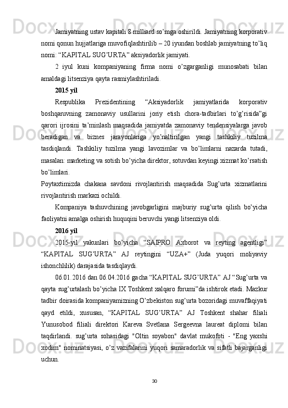 Jamiyatning ustav kapitali 8 milliard so’mga oshirildi. Jamiyatning korporativ
nomi qonun hujjatlariga muvofiqlashtirilib – 20 iyundan boshlab jamiyatning to’liq
nomi: “KAPITAL SUG’URTA” aksiyadorlik jamiyati.
2   iyul   kuni   kompaniyaning   firma   nomi   o’zgarganligi   munosabati   bilan
amaldagi litsenziya qayta rasmiylashtiriladi.
2015 yil
Respublika   Prezidentining   “Aksiyadorlik   jamiyatlarida   korporativ
boshqaruvning   zamonaviy   usullarini   joriy   etish   chora-tadbirlari   to’g’risida”gi
qarori   ijrosini   ta’minlash   maqsadida   jamiyatda   zamonaviy   tendensiyalarga   javob
beradigan   va   biznes   jarayonlariga   yo’naltirilgan   yangi   tashkiliy   tuzilma
tasdiqlandi.   Tashkiliy   tuzilma   yangi   lavozimlar   va   bo’limlarni   nazarda   tutadi,
masalan: marketing va sotish bo’yicha direktor, sotuvdan keyingi xizmat ko’rsatish
bo’limlari.
Poytaxtimizda   chakana   savdoni   rivojlantirish   maqsadida   Sug’urta   xizmatlarini
rivojlantirish markazi ochildi.
Kompaniya   tashuvchining   javobgarligini   majburiy   sug’urta   qilish   bo’yicha
faoliyatni amalga oshirish huquqini beruvchi yangi litsenziya oldi.
2016 yil
2015-yil   yakunlari   bo’yicha   “SAIPRO   Axborot   va   reyting   agentligi”
“KAPITAL   SUG’URTA”   AJ   reytingini   “UZA+”   (Juda   yuqori   moliyaviy
ishonchlilik) darajasida tasdiqlaydi.
06.01.2016 dan 06.04.2016 gacha “KAPITAL SUG’URTA” AJ “Sug’urta va
qayta sug’urtalash bo’yicha IX Toshkent xalqaro forumi”da ishtirok etadi. Mazkur
tadbir doirasida kompaniyamizning O’zbekiston sug’urta bozoridagi muvaffaqiyati
qayd   etildi,   xususan,   “KAPITAL   SUG’URTA”   AJ   Toshkent   shahar   filiali
Yunusobod   filiali   direktori   Kareva   Svetlana   Sergeevna   laureat   diplomi   bilan
taqdirlandi.   sug’urta   sohasidagi   "Oltin   soyabon"   davlat   mukofoti   -   "Eng   yaxshi
xodim"   nominatsiyasi,   o’z   vazifalarini   yuqori   samaradorlik   va   sifatli   bajarganligi
uchun.
30