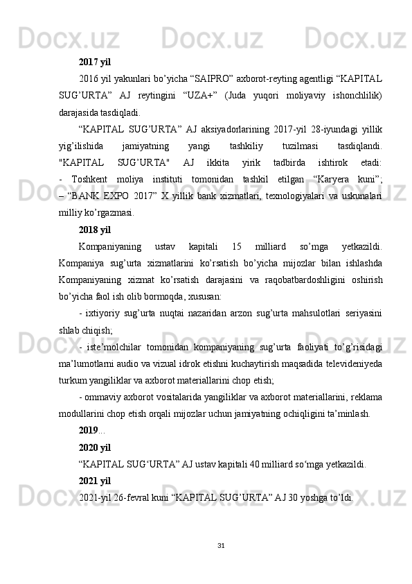 2017 yil
2016 yil yakunlari bo’yicha “SAIPRO” axborot-reyting agentligi “KAPITAL
SUG’URTA”   AJ   reytingini   “UZA+”   (Juda   yuqori   moliyaviy   ishonchlilik)
darajasida tasdiqladi.
“KAPITAL   SUG’URTA”   AJ   aksiyadorlarining   2017-yil   28-iyundagi   yillik
yig’ilishida   jamiyatning   yangi   tashkiliy   tuzilmasi   tasdiqlandi.
"KAPITAL   SUG’URTA"   AJ   ikkita   yirik   tadbirda   ishtirok   etadi:
-   Toshkent   moliya   instituti   tomonidan   tashkil   etilgan   “Karyera   kuni”;
–   “BANK   EXPO   2017”   X   yillik   bank   xizmatlari,   texnologiyalari   va   uskunalari
milliy ko’rgazmasi.
2018 yil
Kompaniyaning   ustav   kapitali   15   milliard   so’mga   yetkazildi.
Kompaniya   sug’urta   xizmatlarini   ko’rsatish   bo’yicha   mijozlar   bilan   ishlashda
Kompaniyaning   xizmat   ko’rsatish   darajasini   va   raqobatbardoshligini   oshirish
bo’yicha faol ish olib bormoqda, xususan:
-   ixtiyoriy   sug’urta   nuqtai   nazaridan   arzon   sug’urta   mahsulotlari   seriyasini
shlab chiqish;
-   iste’molchilar   tomonidan   kompaniyaning   sug’urta   faoliyati   to’g’risidagi
ma’lumotlarni audio va vizual idrok etishni kuchaytirish maqsadida televideniyeda
turkum yangiliklar va axborot materiallarini chop etish;
- ommaviy axborot vositalarida yangiliklar va axborot materiallarini, reklama
modullarini chop etish orqali mijozlar uchun jamiyatning ochiqligini ta’minlash.
2019 ...
2020 yil
“KAPITAL SUG URTA” AJ ustav kapitali 40 milliard so mga yetkazildi.ʻ ʻ
2021 yil
2021-yil 26-fevral kuni “KAPITAL SUG’URTA” AJ 30 yoshga to’ldi.
31