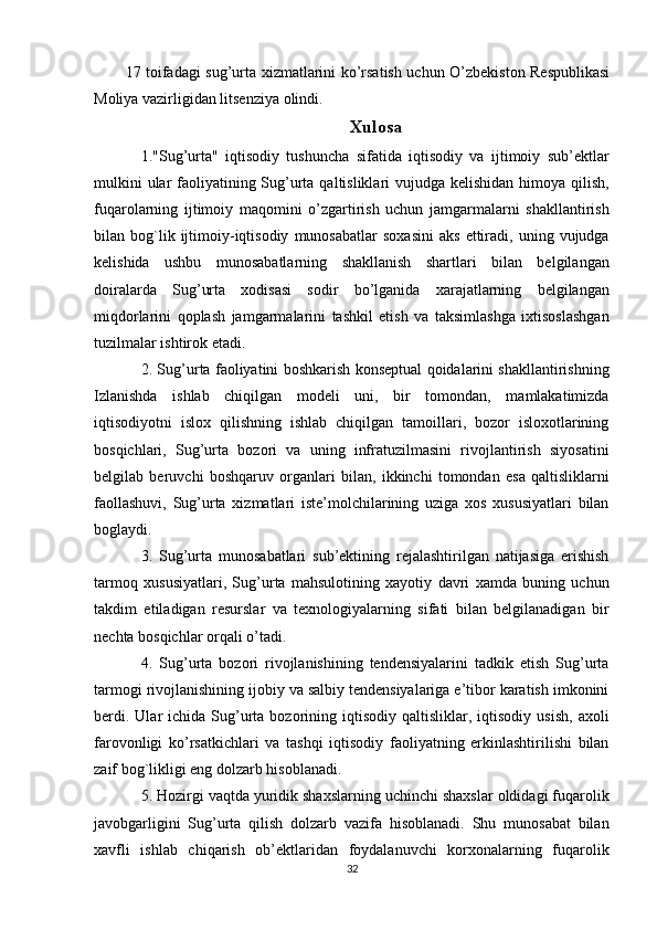 17 toifadagi sug’urta xizmatlarini ko’rsatish uchun O’zbekiston Respublikasi
Moliya vazirligidan litsenziya olindi.
Xulosa
1."Sug’urta"   iqtisodiy   tushuncha   sifatida   iqtisodiy   va   ijtimoiy   sub’ektlar
mulkini  ular faoliyatining Sug’urta qaltisliklari vujudga kelishidan himoya qilish,
fuqarolarning   ijtimoiy   maqomini   o’zgartirish   uchun   jamgarmalarni   shakllantirish
bilan  bog`lik  ijtimoiy-iqtisodiy   munosabatlar   soxasini   aks   ettiradi,   uning   vujudga
kelishida   ushbu   munosabatlarning   shakllanish   shartlari   bilan   belgilangan
doiralarda   Sug’urta   xodisasi   sodir   bo’lganida   xarajatlarning   belgilangan
miqdorlarini   qoplash   jamgarmalarini   tashkil   etish   va   taksimlashga   ixtisoslashgan
tuzilmalar ishtirok etadi.
2. Sug’urta faoliyatini boshkarish konseptual qoidalarini shakllantirishning
Izlanishda   ishlab   chiqilgan   modeli   uni,   bir   tomondan,   mamlakatimizda
iqtisodiyotni   islox   qilishning   ishlab   chiqilgan   tamoillari,   bozor   isloxotlarining
bosqichlari,   Sug’urta   bozori   va   uning   infratuzilmasini   rivojlantirish   siyosatini
belgilab   beruvchi   boshqaruv   organlari   bilan,   ikkinchi   tomondan   esa   qaltisliklarni
faollashuvi,   Sug’urta   xizmatlari   iste’molchilarining   uziga   xos   xususiyatlari   bilan
boglaydi.
3.   Sug’urta   munosabatlari   sub’ektining   rejalashtirilgan   natijasiga   erishish
tarmoq   xususiyatlari,   Sug’urta   mahsulotining   xayotiy   davri   xamda   buning   uchun
takdim   etiladigan   resurslar   va   texnologiyalarning   sifati   bilan   belgilanadigan   bir
nechta bosqichlar orqali o’tadi. 
4.   Sug’urta   bozori   rivojlanishining   tendensiyalarini   tadkik   etish   Sug’urta
tarmogi rivojlanishining ijobiy va salbiy tendensiyalariga e’tibor karatish imkonini
berdi.  Ular  ichida  Sug’urta  bozorining  iqtisodiy  qaltisliklar,  iqtisodiy  usish,  axoli
farovonligi   ko’rsatkichlari   va   tashqi   iqtisodiy   faoliyatning   erkinlashtirilishi   bilan
zaif bog`likligi eng dolzarb hisoblanadi. 
5. Hozirgi vaqtda yuridik shaxslarning uchinchi shaxslar oldidagi fuqarolik
javobgarligini   Sug’urta   qilish   dolzarb   vazifa   hisoblanadi.   Shu   munosabat   bilan
xavfli   ishlab   chiqarish   ob’ektlaridan   foydalanuvchi   korxonalarning   fuqarolik
32 