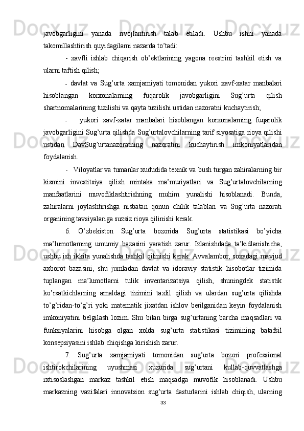 javobgarligini   yanada   rivojlantirish   talab   etiladi.   Ushbu   ishni   yanada
takomillashtirish quyidagilarni nazarda to’tadi:
-   xavfli   ishlab   chiqarish   ob’ektlarining   yagona   reestrini   tashkil   etish   va
ularni taftish qilish;
- davlat   va   Sug’urta   xamjamiyati   tomonidan   yukori   xavf-xatar   manbalari
hisoblangan   korxonalarning   fuqarolik   javobgarligini   Sug’urta   qilish
shartnomalarining tuzilishi va qayta tuzilishi ustidan nazoratni kuchaytirish;
- yukori   xavf-xatar   manbalari   hisoblangan   korxonalarning   fuqarolik
javobgarligini Sug’urta qilishda Sug’urtalovchilarning tarif siyosatiga rioya qilishi
ustidan   DavSug’urtanazoratning   nazoratini   kuchaytirish   imkoniyatlaridan
foydalanish.
- Viloyatlar va tumanlar xududida texnik va bush turgan zahiralarning bir
kismini   investitsiya   qilish   mintaka   ma’muriyatlari   va   Sug’urtalovchilarning
manfaatlarini   muvofiklashtirishning   muhim   yunalishi   hisoblanadi.   Bunda,
zahiralarni   joylashtirishga   nisbatan   qonun   chilik   talablari   va   Sug’urta   nazorati
organining tavsiyalariga suzsiz rioya qilinishi kerak. 
6.   O’zbekiston   Sug’urta   bozorida   Sug’urta   statistikasi   bo’yicha
ma’lumotlarning   umumiy   bazasini   yaratish   zarur.   Izlanishdada   ta’kidlanishicha,
ushbu ish ikkita yunalishda tashkil qilinishi kerak. Avvalambor, soxadagi mavjud
axborot   bazasini,   shu   jumladan   davlat   va   idoraviy   statistik   hisobotlar   tizimida
tuplangan   ma’lumotlarni   tulik   inventarizatsiya   qilish,   shuningdek   statistik
ko’rsatkichlarning   amaldagi   tizimini   taxlil   qilish   va   ulardan   sug’urta   qilishda
to’g’ridan-to’g’ri   yoki   matematik   jixatdan   ishlov   berilganidan   keyin   foydalanish
imkoniyatini   belgilash   lozim.   Shu   bilan   birga   sug’urtaning   barcha   maqsadlari   va
funksiyalarini   hisobga   olgan   xolda   sug’urta   statistikasi   tizimining   batafsil
konsepsiyasini ishlab chiqishga kirishish zarur.
7.   Sug’urta   xamjamiyati   tomonidan   sug’urta   bozori   professional
ishtirokchilarining   uyushmasi   xuzurida   sug’urtani   kullab-quvvatlashga
ixtisoslashgan   markaz   tashkil   etish   maqsadga   muvofik   hisoblanadi.   Ushbu
markazning   vazifalari   innovatsion   sug’urta   dasturlarini   ishlab   chiqish,   ularning
33 