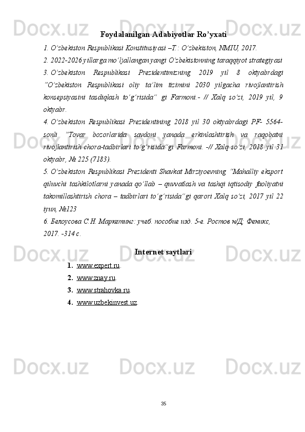 Foydalanilgan Adabiyotlar Ro’yxati
1. O’zbekiston   Respublikasi   Konstitusiyasi   –T.:   O’zbekiston,   NMIU,   2017.
2. 2022-2026 yillarga mo’ljallangan yangi O’zbekistonning taraqqiyot strategiyasi
3. O’zbekiston   Respublikasi   Prezidentimizning   2019   yil   8   oktyabrdagi
“O’zbekiston   Respublikasi   oliy   ta’lim   tizimini   2030   yilgacha   rivojlantirish
konsepsiyasini   tasdiqlash   to’g’risida”   gi   Farmoni.-   //   Xalq   so’zi,   2019   yil,   9
oktyabr.
4. O’zbekiston   Respublikasi   Prezidentining   2018   yil   30   oktyabrdagi   PF-   5564-
sonli   “Tovar   bozorlarida   savdoni   yanada   erkinlashtirish   va   raqobatni
rivojlantirish   chora-tadbirlari   to’g’risida”gi   Farmoni.   -//   Xalq   so’zi,   2018   yil   31
oktyabr,   №   225   (7183).
5. O’zbekiston   Respublikasi   Prezidenti   Shavkat   Mirziyoevning   “Mahalliy   eksport
qiluvchi   tashkilotlarni   yanada   qo’llab   –   quvvatlash   va   tashqi   iqtisodiy   faoliyatni
takomillashtirish   chora   –   tadbirlari   to’g’risida”gi   qarori   Xalq   so’zi,   2017   yil   22
iyun,   №123
6. Белоусова С.Н. Маркетинг: учеб. пособие изд. 5-е. Ростов н/Д; Феникс, 
2017. -314 с.
Internet saytlari
1. www.expert.ru    .
2. www.znay.ru    .
3. www.strahovka.ru    .
4. www.uzbekinvest.uz    .
35 