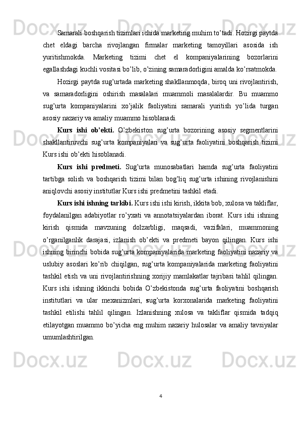 Samarali boshqarish tizimlari ichida marketing muhim to’tadi. Hozirgi paytda
chet   eldagi   barcha   rivojlangan   firmalar   marketing   tamoyillari   asosida   ish
yuritishmokda.   Marketing   tizimi   chet   el   kompaniyalarining   bozorlarini
egallashdagi kuchli vositasi bo’lib, o’zining samaradorligini amalda ko’rsatmokda.
Hozirgi paytda sug’urtada marketing shakllanmoqda, biroq uni rivojlantirish,
va   samaradorligini   oshirish   masalalari   muammoli   masalalardir.   Bu   muammo
sug’urta   kompaniyalarini   xo’jalik   faoliyatini   samarali   yuritish   yo’lida   turgan
asosiy nazariy va amaliy muammo hisoblanadi.
Kurs   ishi   ob’ekti.   O’zbekiston   sug’urta   bozorining   asosiy   segmentlarini
shakllantiruvchi   sug’urta   kompaniyalari   va   sug’urta   faoliyatini   boshqarish   tizimi
Kurs ishi ob’ekti hisoblanadi.
Kurs   ishi   predmeti.   Sug’urta   munosabatlari   hamda   sug’urta   faoliyatini
tartibga   solish   va   boshqarish   tizimi   bilan   bog’liq   sug’urta   ishining   rivojlanishini
aniqlovchi asosiy institutlar Kurs ishi predmetini tashkil etadi.
Kurs ishi ishning tarkibi .  Kurs ishi ishi kirish, ikkita bob, xulosa va takliflar,
foydalanilgan   adabiyotlar   ro’yxati   va   annotatsiyalardan   iborat.   Kurs   ishi   ishning
kirish   qismida   mavzuning   dolzarbligi,   maqsadi,   vazifalari,   muammoning
o’rganilganlik   darajasi,   izlanish   ob’ekti   va   predmeti   bayon   qilingan.   Kurs   ishi
ishning birinchi bobida sug’urta kompaniyalarida marketing faoliyatini nazariy va
uslubiy   asoslari   ko’rib   chiqilgan,   sug’urta   kompaniyalarida   marketing   faoliyatini
tashkil  etish  va uni  rivojlantirishning xorijiy mamlakatlar  tajribasi  tahlil  qilingan.
Kurs   ishi   ishning   ikkinchi   bobida   O’zbekistonda   sug’urta   faoliyatini   boshqarish
institutlari   va   ular   mexanizmlari,   s ug’urta   korxonalarida   marketing   faoliyatini
tashkil   etilishi   tahlil   qilingan.   Izlanishning   xulosa   va   takliflar   qismida   tadqiq
etilayotgan muammo  bo’yicha  eng  muhim  nazariy  hulosalar  va  amaliy  tavsiyalar
umumlashtirilgan.
4