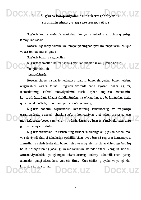 1. Sug’urta kompaniyalarida marketing faoliyatini
rivojlantirishning o’ziga xos xususiyatlari
Sug’urta  kompaniyalarida  marketing  faoliyatini   tashkil  etish   uchun  quyidagi
tamoyillar xosdir:
Bozorni, iqtisodiy holatini va kompaniyaning faoliyati imkoniyatlarini chuqur
va xar tomonlama o’rganish;
Sug’urta bozorni segmentlash;
Sug’urta xizmatlari ko’rsatishning xaridor talablariga aniq javob berish;
Yangilik kiritish;
 Rejalashtirish.
Bozorni   chuqur   va   har   tomonlama   o ’ rganish ,  bozor   ehtiyojlari ,  bozor   holatini
o ’ rganishini   ko ’ zda   to ’ tadi .   Sug ’ urta   tizimida   baho   siyosati ,   bozor   sig ’ imi ,
xizmatlarning   iste ’ mol   xususiyatlarini   tashkil   qilish ,   sug ’ urta   xizmatlarini
ko ’ rsatish   kanallari ,   talabni   shakllantirishni   va   o ’ tkazishni   rag ’ batlantirishni   taxlil
qilish   kerak   bo ’ ladi ,  tijorat   faoliyatining   o ’ ziga   xosligi . 
Sug ’ urta   bozorini   segmentlash   xarakatining   samaradorligi   va   maqsadga
qaratilganligini   oshiradi ,   chunki   sug ’ urta   kompaniyasi   o ’ zi   uchun   ixtisosiga   eng
mos   keladigan   bozor   segmenti ,   u   ishlashi   kerak   bo ’ lgan   iste ’ molchilarning   aniq
guruxini   aniqlashi   darkor .
Sug ’ urta   xizmatlari   ko ’ rsatishining   xaridor   talablariga   aniq   javob   berish ,   faol
va   saloxiyatli   ehtiyoj   talablariga   epchillik   bilan   javob   berishi   sug ’ urta   kompaniyasi
xizmatlarini   sotish   faoliyatini   bozor   holati   va   aniq   iste ’ molchilar   ehtiyojiga   bog ’ liq
holda   boshqarishning   jadalligi   va   moslashuvini   ko ’ zda   to ’ tadi .   Yangilik   kiritish -
zamonaviylashtirib   yangilangan   xizmatlarning   doimiy   takomillashuvi   yangi
xizmatlar ,   yangi   xizmatlarni   yaratish ,   ilmiy -   Kurs   ishilar ,   g ’ oyalar   va   yangiliklar
kiritishni   ko ’ zda   to ’ tadi . 
5
