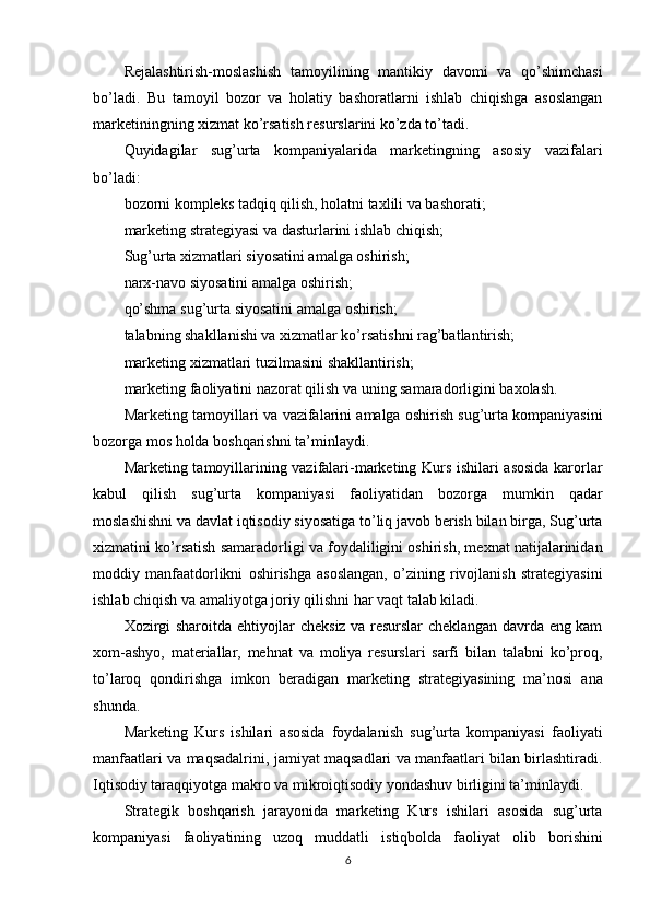Rejalashtirish-moslashish   tamoyilining   mantikiy   davomi   va   qo’shimchasi
bo’ladi.   Bu   tamoyil   bozor   va   holatiy   bashoratlarni   ishlab   chiqishga   asoslangan
marketiningning xizmat ko’rsatish resurslarini ko’zda to’tadi.
Quyidagilar   sug’urta   kompaniyalarida   marketingning   asosiy   vazifalari
bo’ladi:
bozorni kompleks tadqiq qilish, holatni taxlili va bashorati;
marketing strategiyasi va dasturlarini ishlab chiqish;
Sug’urta xizmatlari siyosatini amalga oshirish;
narx-navo siyosatini amalga oshirish;
qo’shma sug’urta siyosatini amalga oshirish;
talabning shakllanishi va xizmatlar ko’rsatishni rag’batlantirish;
marketing xizmatlari tuzilmasini shakllantirish;
marketing faoliyatini nazorat qilish va uning samaradorligini baxolash.
Marketing tamoyillari va vazifalarini amalga oshirish sug’urta kompaniyasini
bozorga mos holda boshqarishni ta’minlaydi.
Marketing tamoyillarining vazifalari-marketing Kurs ishilari asosida karorlar
kabul   qilish   sug’urta   kompaniyasi   faoliyatidan   bozorga   mumkin   qadar
moslashishni va davlat iqtisodiy siyosatiga to’liq javob berish bilan birga, Sug’urta
xizmatini ko’rsatish samaradorligi va foydaliligini oshirish, mexnat natijalarinidan
moddiy   manfaatdorlikni   oshirishga   asoslangan,   o’zining   rivojlanish   strategiyasini
ishlab chiqish va amaliyotga joriy qilishni har vaqt talab kiladi.
Xozirgi sharoitda ehtiyojlar cheksiz va resurslar cheklangan davrda eng kam
xom-ashyo,   materiallar,   mehnat   va   moliya   resurslari   sarfi   bilan   talabni   ko’proq,
to’laroq   qondirishga   imkon   beradigan   marketing   strategiyasining   ma’nosi   ana
shunda.
Marketing   Kurs   ishilari   asosida   foydalanish   sug’urta   kompaniyasi   faoliyati
manfaatlari va maqsadalrini, jamiyat maqsadlari va manfaatlari bilan birlashtiradi.
Iqtisodiy taraqqiyotga makro va mikroiqtisodiy yondashuv birligini ta’minlaydi.
Strategik   boshqarish   jarayonida   marketing   Kurs   ishilari   asosida   sug’urta
kompaniyasi   faoliyatining   uzoq   muddatli   istiqbolda   faoliyat   olib   borishini
6