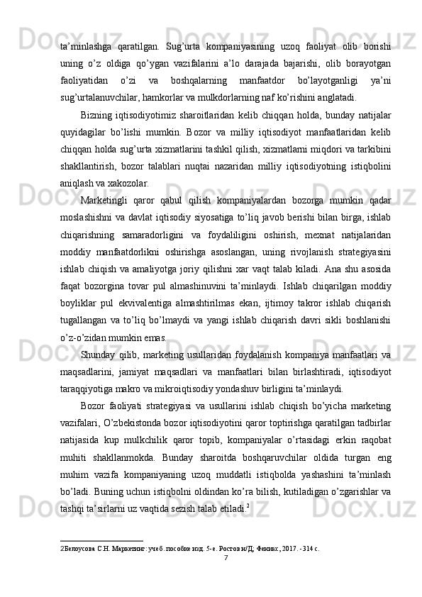ta’minlashga   qaratilgan.   Sug’urta   kompaniyasining   uzoq   faoliyat   olib   borishi
uning   o’z   oldiga   qo’ygan   vazifalarini   a’lo   darajada   bajarishi,   olib   borayotgan
faoliyatidan   o’zi   va   boshqalarning   manfaatdor   bo’layotganligi   ya’ni
sug’urtalanuvchilar, hamkorlar va mulkdorlarning naf ko’rishini anglatadi.
Bizning   iqtisodiyotimiz   sharoitlaridan   kelib   chiqqan   holda,   bunday   natijalar
quyidagilar   bo’lishi   mumkin.   Bozor   va   milliy   iqtisodiyot   manfaatlaridan   kelib
chiqqan holda sug’urta xizmatlarini tashkil qilish, xizmatlarni miqdori va tarkibini
shakllantirish,   bozor   talablari   nuqtai   nazaridan   milliy   iqtisodiyotning   istiqbolini
aniqlash va xakozolar.
Marketingli   qaror   qabul   qilish   kompaniyalardan   bozorga   mumkin   qadar
moslashishni  va davlat  iqtisodiy siyosatiga to’liq javob berishi  bilan birga, ishlab
chiqarishning   samaradorligini   va   foydaliligini   oshirish,   mexnat   natijalaridan
moddiy   manfaatdorlikni   oshirishga   asoslangan,   uning   rivojlanish   strategiyasini
ishlab   chiqish   va  amaliyotga   joriy  qilishni   xar   vaqt   talab  kiladi.   Ana  shu   asosida
faqat   bozorgina   tovar   pul   almashinuvini   ta’minlaydi.   Ishlab   chiqarilgan   moddiy
boyliklar   pul   ekvivalentiga   almashtirilmas   ekan,   ijtimoy   takror   ishlab   chiqarish
tugallangan   va   to’liq   bo’lmaydi   va   yangi   ishlab   chiqarish   davri   sikli   boshlanishi
o’z-o’zidan mumkin emas.
Shunday   qilib,   marketing   usullaridan   foydalanish   kompaniya   manfaatlari   va
maqsadlarini,   jamiyat   maqsadlari   va   manfaatlari   bilan   birlashtiradi,   iqtisodiyot
taraqqiyotiga makro va mikroiqtisodiy yondashuv birligini ta’minlaydi.
Bozor   faoliyati   strategiyasi   va   usullarini   ishlab   chiqish   bo’yicha   marketing
vazifalari, O’zbekistonda bozor iqtisodiyotini qaror toptirishga qaratilgan tadbirlar
natijasida   kup   mulkchilik   qaror   topib,   kompaniyalar   o’rtasidagi   erkin   raqobat
muhiti   shakllanmokda.   Bunday   sharoitda   boshqaruvchilar   oldida   turgan   eng
muhim   vazifa   kompaniyaning   uzoq   muddatli   istiqbolda   yashashini   ta’minlash
bo’ladi. Buning uchun istiqbolni oldindan ko’ra bilish, kutiladigan o’zgarishlar va
tashqi ta’sirlarni uz vaqtida sezish talab etiladi. 2
2 Белоусова С.Н. Маркетинг: учеб. пособие изд. 5-е. Ростов н/Д; Феникс, 2017. -314 с.
7