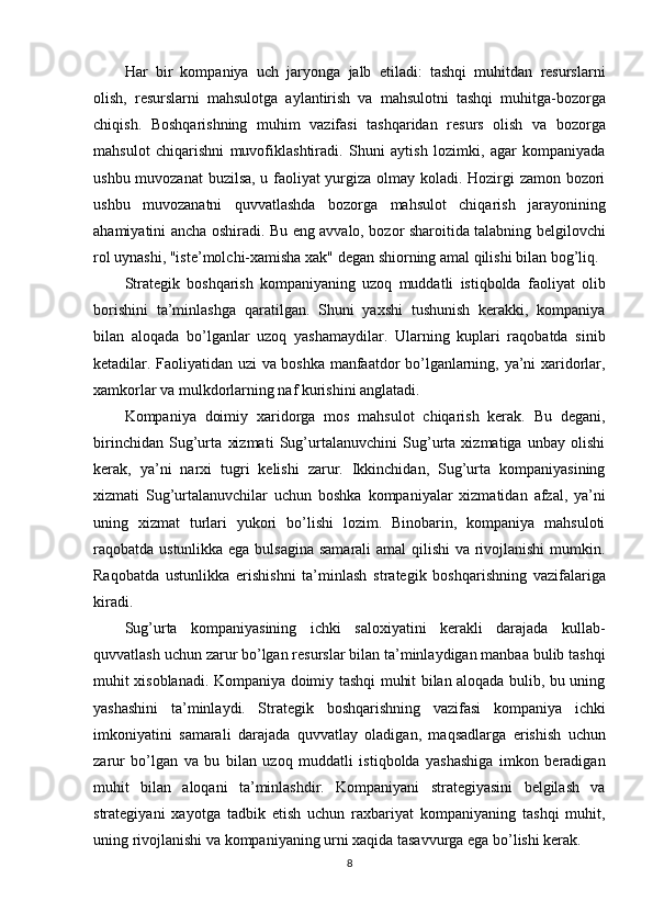 Har   bir   kompaniya   uch   jaryonga   jalb   etiladi:   tashqi   muhitdan   resurslarni
olish,   resurslarni   mahsulotga   aylantirish   va   mahsulotni   tashqi   muhitga-bozorga
chiqish.   Boshqarishning   muhim   vazifasi   tashqaridan   resurs   olish   va   bozorga
mahsulot   chiqarishni   muvofiklashtiradi.   Shuni   aytish   lozimki,   agar   kompaniyada
ushbu muvozanat buzilsa, u faoliyat yurgiza olmay koladi. Hozirgi zamon bozori
ushbu   muvozanatni   quvvatlashda   bozorga   mahsulot   chiqarish   jarayonining
ahamiyatini ancha oshiradi. Bu eng avvalo, bozor sharoitida talabning belgilovchi
rol uynashi, "iste’molchi-xamisha xak" degan shiorning amal qilishi bilan bog’liq.
Strategik   boshqarish   kompaniyaning   uzoq   muddatli   istiqbolda   faoliyat   olib
borishini   ta’minlashga   qaratilgan.   Shuni   yaxshi   tushunish   kerakki,   kompaniya
bilan   aloqada   bo’lganlar   uzoq   yashamaydilar.   Ularning   kuplari   raqobatda   sinib
ketadilar. Faoliyatidan uzi va boshka manfaatdor bo’lganlarning, ya’ni xaridorlar,
xamkorlar va mulkdorlarning naf kurishini anglatadi.
Kompaniya   doimiy   xaridorga   mos   mahsulot   chiqarish   kerak.   Bu   degani,
birinchidan   Sug’urta   xizmati   Sug’urtalanuvchini   Sug’urta   xizmatiga   unbay   olishi
kerak,   ya’ni   narxi   tugri   kelishi   zarur.   Ikkinchidan,   Sug’urta   kompaniyasining
xizmati   Sug’urtalanuvchilar   uchun   boshka   kompaniyalar   xizmatidan   afzal,   ya’ni
uning   xizmat   turlari   yukori   bo’lishi   lozim.   Binobarin,   kompaniya   mahsuloti
raqobatda ustunlikka ega bulsagina  samarali  amal qilishi  va rivojlanishi  mumkin.
Raqobatda   ustunlikka   erishishni   ta’minlash   strategik   boshqarishning   vazifalariga
kiradi.
Sug’urta   kompaniyasining   ichki   saloxiyatini   kerakli   darajada   kullab-
quvvatlash uchun zarur bo’lgan resurslar bilan ta’minlaydigan manbaa bulib tashqi
muhit xisoblanadi. Kompaniya doimiy tashqi muhit bilan aloqada bulib, bu uning
yashashini   ta’minlaydi.   Strategik   boshqarishning   vazifasi   kompaniya   ichki
imkoniyatini   samarali   darajada   quvvatlay   oladigan,   maqsadlarga   erishish   uchun
zarur   bo’lgan   va   bu   bilan   uzoq   muddatli   istiqbolda   yashashiga   imkon   beradigan
muhit   bilan   aloqani   ta’minlashdir.   Kompaniyani   strategiyasini   belgilash   va
strategiyani   xayotga   tadbik   etish   uchun   raxbariyat   kompaniyaning   tashqi   muhit,
uning rivojlanishi va kompaniyaning urni xaqida tasavvurga ega bo’lishi kerak.
8