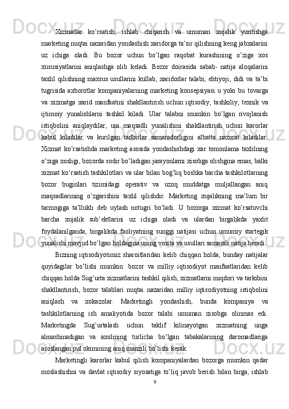 Xizmatlar   ko’rsatish,   ishlab   chiqarish   va   umuman   xujalik   yuritishga
marketing nuqtai nazaridan yondashish xaridorga ta’sir qilishning keng jabxalarini
uz   ichiga   oladi.   Bu   bozor   uchun   bo’lgan   raqobat   kurashining   o’ziga   xos
xususiyatlarini   aniqlashga   olib   keladi.   Bozor   doirasida   sabab-   natija   aloqalarini
taxlil   qilishning   maxsus   usullarini   kullab,   xaridorlar   talabi,   ehtiyoji,   didi   va   ta’bi
tugrisida   axborotlar   kompaniyalarning   marketing   konsepsiyasi   u   yoki   bu   tovarga
va   xizmatga   xarid   manfaatini   shakllantirish   uchun   iqtisodiy,   tashkiliy,   texnik   va
ijtimoiy   yunalishlarni   tashkil   kiladi.   Ular   talabni   mumkin   bo’lgan   rivojlanish
istiqbolini   aniqlaydilar,   uni   maqsadli   yunalishini   shakllantirish   uchun   karorlar
kabul   kiladilar   va   kurilgan   tadbirlar   samaradorligini   albatta   nazorat   kiladilar.
Xizmat   ko’rsatishda   marketing   asosida   yondashishdagi   xar   tomonlama   taxlilning
o’ziga xosligi, bozorda sodir bo’ladigan jarayonlarni xisobga olishgina emas, balki
xizmat ko’rsatish tashkilotlari va ular bilan bog’liq boshka barcha tashkilotlarning
bozor   buginlari   tizimidagi   operativ   va   uzoq   muddatga   muljallangan   aniq
maqsadlarining   o’zgarishini   taxlil   qilishdir.   Marketing   xujalikning   ma’lum   bir
tarmogiga   ta’llukli   deb   uylash   notugri   bo’ladi.   U   bozorga   xizmat   ko’rsatuvchi
barcha   xujalik   sub’ektlarini   uz   ichiga   oladi   va   ulardan   birgalikda   yaxlit
foydalanilganda,   birgalikda   faoliyatning   sunggi   natijasi   uchun   umumiy   startegik
yunalishi mavjud bo’lgan holdagina uning vosita va usullari samarali natija beradi.
Bizning   iqtisodiyotimiz   sharoitlaridan   kelib   chiqqan   holda,   bunday   natijalar
quyidagilar   bo’lishi   mumkin:   bozor   va   milliy   iqtisodiyot   manfaatlaridan   kelib
chiqqan holda Sug’urta xizmatlarini tashkil qilish, xizmatlarni miqdori va tarkibini
shakllantirish,   bozor   talablari   nuqtai   nazaridan   milliy   iqtisodiyotning   istiqbolini
aniqlash   va   xokazolar.   Marketingli   yondashish,   bunda   kompaniya   va
tashkilotlarning   ish   amaliyotida   bozor   talabi   umuman   xisobga   olinmas   edi.
Marketingda   Sug’urtalash   uchun   taklif   kilinayotgan   xizmatning   unga
almashinadigan   va   axolining   turlicha   bo’lgan   tabakalarining   daromadlariga
asoslangan pul okimining aniq manzili bo’lishi kerak.
Marketingli   karorlar   kabul   qilish   kompaniyalardan   bozorga   mumkin   qadar
moslashishni   va   davlat   iqtisodiy   siyosatiga   to’liq   javob   berish   bilan   birga,   ishlab
9