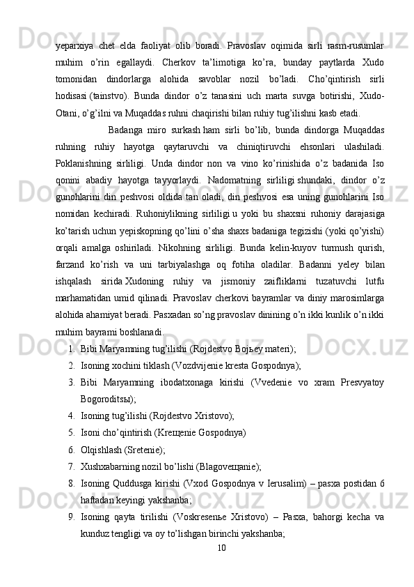 yeparxiya   chet   elda   faoliyat   olib   boradi.   Pravoslav   oqimida   sirli   rasm-rusumlar
muhim   o’rin   egallaydi.   Cherkov   ta’limotiga   ko’ra,   bunday   paytlarda   Xudo
tomonidan   dindorlarga   alohida   savoblar   nozil   bo’ladi.   Cho’qintirish   sirli
hodisasi   (tainstvo) .   Bunda   dindor   o’z   tanasini   uch   marta   suvga   botirishi,   Xudo-
Otani, o’g’ilni va Muqaddas ruhni chaqirishi bilan ruhiy tug’ilishni kasb etadi.
Badanga   miro   surkash   ham   sirli   bo’lib,   bunda   dindorga   Muqaddas
ruhning   ruhiy   hayotga   qaytaruvchi   va   chiniqtiruvchi   ehsonlari   ulashiladi.
Poklanishning   sirliligi .   Unda   dindor   non   va   vino   ko’rinishida   o’z   badanida   Iso
qonini   abadiy   hayotga   tayyorlaydi.   Nadomatning   sirliligi   shundaki,   dindor   o’z
gunohlarini   din   peshvosi   oldida   tan   oladi,   din   peshvosi   esa   uning   gunohlarini   Iso
nomidan   kechiradi.   Ruhoniylikning   sirliligi   u   yoki   bu   shaxsni   ruhoniy   darajasiga
ko’tarish uchun yepiskopning qo’lini o’sha shaxs badaniga tegizishi (yoki qo’yishi)
orqali   amalga   oshiriladi.   Nikohning   sirliligi .   Bunda   kelin-kuyov   turmush   qurish,
farzand   ko’rish   va   uni   tarbiyalashga   oq   fotiha   oladilar.   Badanni   yeley   bilan
ishqalash   sirida   Xudoning   ruhiy   va   jismoniy   zaifliklarni   tuzatuvchi   lutfu
marhamatidan umid qilinadi. Pravoslav cherkovi bayramlar va diniy marosimlarga
alohida ahamiyat beradi. Pasxadan so’ng pravoslav dinining o’n ikki kunlik o’n ikki
muhim bayrami boshlanadi.  
1. Bibi Maryamning tug’ilishi ( Rojdestvo Boj ь ey materi );
2. Isoning xochini tiklash ( Vozdvijenie kresta Gospodnya );
3. Bibi   Maryamning   ibodatxonaga   kirishi   (Vvedenie   vo   xram   Presvyatoy
Bogorodits ы );
4. Isoning tug’ilishi (Rojdestvo Xristovo);
5. Isoni cho’qintirish (Kreщenie Gospodnya)
6. Olqishlash (Sretenie);
7. Xushxabarning nozil bo’lishi (Blagoveщanie);
8. Isoning Quddusga kirishi (Vxod Gospodnya v Ierusalim) – pasxa postidan 6
haftadan keyingi yakshanba;
9. Isoning   qayta   tirilishi   (Voskresenьe   Xristovo)   –   Pasxa,   bahorgi   kecha   va
kunduz tengligi va oy to’lishgan birinchi yakshanba;
10