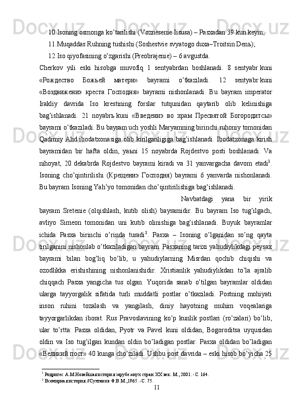 10. Isoning osmonga ko’tarilishi (Voznesenie Iisusa) – Pasxadan 39 kun keyin;
11. Muqaddas Ruhning tushishi (Soshestvie svyatogo duxa–Troitsin Den ь );
12. Iso qiyofasining o’zgarishi (Preobrajenie) – 6 avgustda.
Cherkov   yili   eski   hisobga   muvofiq   1   sentyabrdan   boshlanadi.   8   sentyabr   kuni
«Рождество   Бож ье й   матери»   bayrami   o’tkaziladi.   12   sentyabr   kuni
«Воздвижениэ   креста   Господня»   bayrami   nishonlanadi.   Bu   bayram   imperator
Irakliy   davrida   Iso   krestining   forslar   tutqunidan   qaytarib   olib   kelinishiga
bag’ishlanadi.   21   noyabr ь   kuni   «Введениэ   во   храм   Пресвятой   Богородитс ы »
bayrami o’tkaziladi. Bu bayram uch yoshli Maryamning birinchi ruhoniy tomonidan
Qadimiy Ahd ibodatxonasiga olib kirilganligiga bag’ishlanadi. Ibodatxonaga kirish
bayramidan   bir   hafta   oldin,   ya ь ni   15   noyabrda   Rojdestvo   posti   boshlanadi.   Va
nihoyat,   20   dekabrda   Rojdestvo   bayrami   kiradi   va   31   yanvargacha   davom   etadi 1
.
Isoning   cho’qintirilishi   (Кре ще ниэ   Господня)   bayrami   6   yanvarda   nishonlanadi.
Bu bayram Isoning Yah’yo tomonidan cho’qintirilishiga bag’ishlanadi.
Navbatdagi   yana   bir   yirik
bayram   Sretenie   (olqishlash,   kutib   olish)   bayramidir.   Bu   bayram   Iso   tug’ilgach,
avliyo   Simeon   tomonidan   uni   kutib   olinishiga   bag’ishlanadi.   Buyuk   bayramlar
ichida   Pasxa   birinchi   o’rinda   turadi 2
.   Pasxa   –   Isoning   o’lganidan   so’ng   qayta
tirilganini nishonlab o’tkaziladigan bayram. Pasxaning tarixi yahudiylikdagi peysax
bayrami   bilan   bog’liq   bo’lib,   u   yahudiylarning   Misrdan   qochib   chiqishi   va
ozodlikka   erishishining   nishonlanishidir.   Xristianlik   yahudiylikdan   to’la   ajralib
chiqqach   Pasxa   yangicha   tus   olgan.   Yuqorida   sanab   o’tilgan   bayramlar   oldidan
ularga   tayyorgalik   sifatida   turli   muddatli   postlar   o’tkaziladi.   Postning   mohiyati
inson   ruhini   tozalash   va   yangilash,   diniy   hayotning   muhim   voqealariga
tayyorgarlikdan   iborat.   Rus   Pravoslavining   ko’p   kunlik   postlari   (ro’zalari)   bo’lib,
ular   to’rtta:   Pasxa   oldidan,   Pyotr   va   Pavel   kuni   oldidan,   Bogoroditsa   uyqusidan
oldin   va   Iso   tug’ilgan   kundan   oldin   bo’ladigan   postlar.   Pasxa   oldidan   bo’ladigan
«Великий пост» 40 kunga cho’ziladi. Ushbu post davrida – eski hisob bo’yicha 25
1
 Родригес А.М.Новейшая история зарубежнух стран ХХ век. М., 2001. - C . 164.
2
 Всемирная история.//Султанов Ф.В.М.,1965. - C . 75.
11